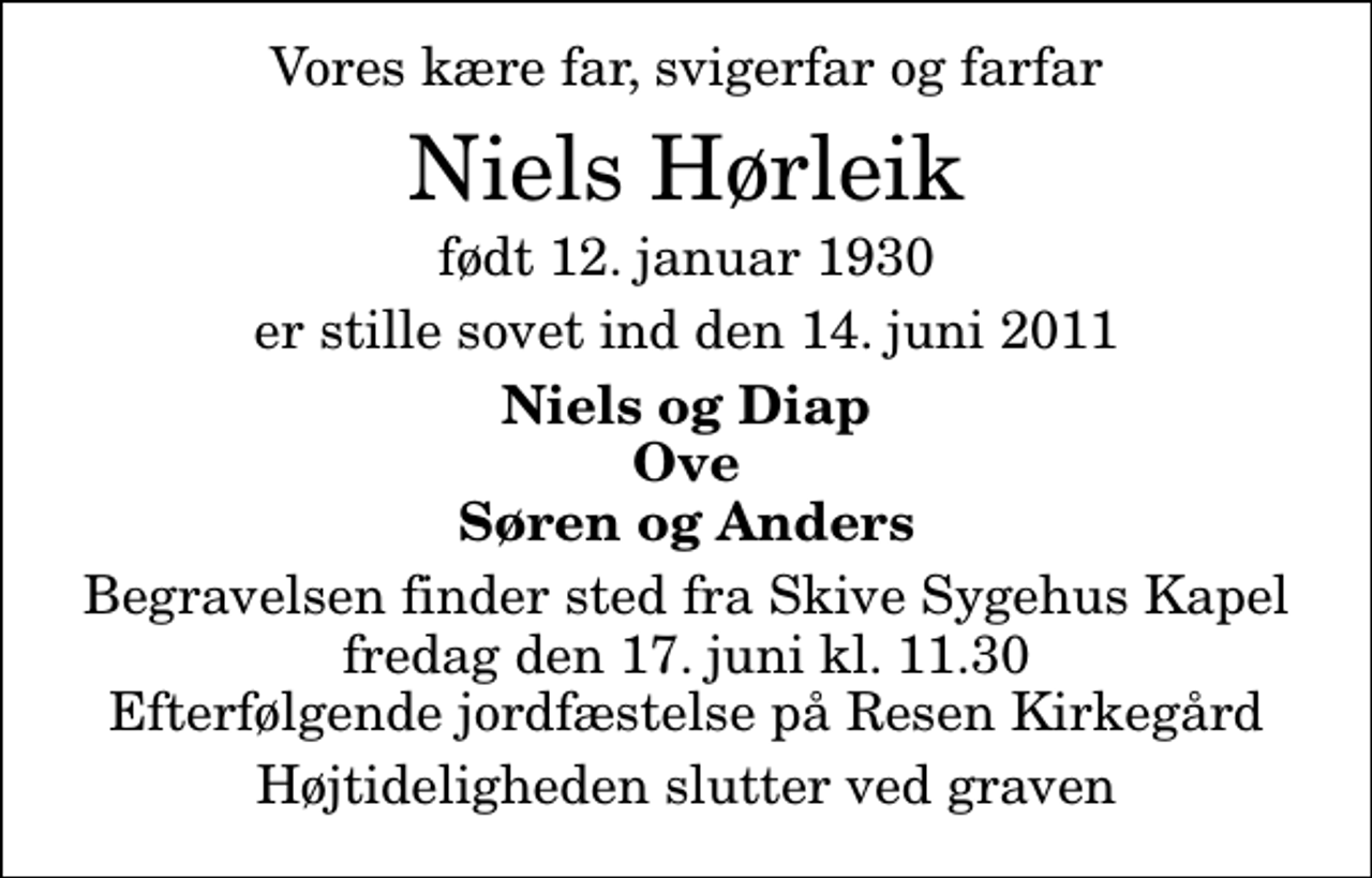<p>Vores kære far, svigerfar og farfar<br />Niels Hørleik<br />født 12. januar 1930<br />er stille sovet ind den 14. juni 2011<br />Niels og Diap Ove Søren og Anders<br />Begravelsen finder sted fra Skive Sygehus Kapel fredag den 17. juni kl. 11.30 Efterfølgende jordfæstelse på Resen Kirkegård<br />Højtideligheden slutter ved graven</p>