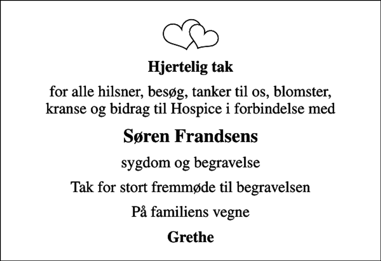 <p>Hjertelig tak<br />for alle hilsner, besøg, tanker til os, blomster, kranse og bidrag til Hospice i forbindelse med<br />Søren Frandsens<br />sygdom og begravelse<br />Tak for stort fremmøde til begravelsen<br />På familiens vegne<br />Grethe</p>