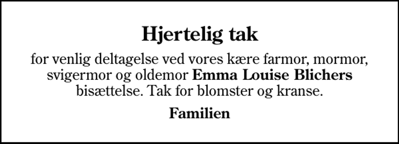 <p>Hjertelig tak<br />for venlig deltagelse ved vores kære farmor, mormor, svigermor og oldemor <em>Emma Louise Blichers</em> bisættelse. Tak for blomster og kranse.<br />Familien</p>