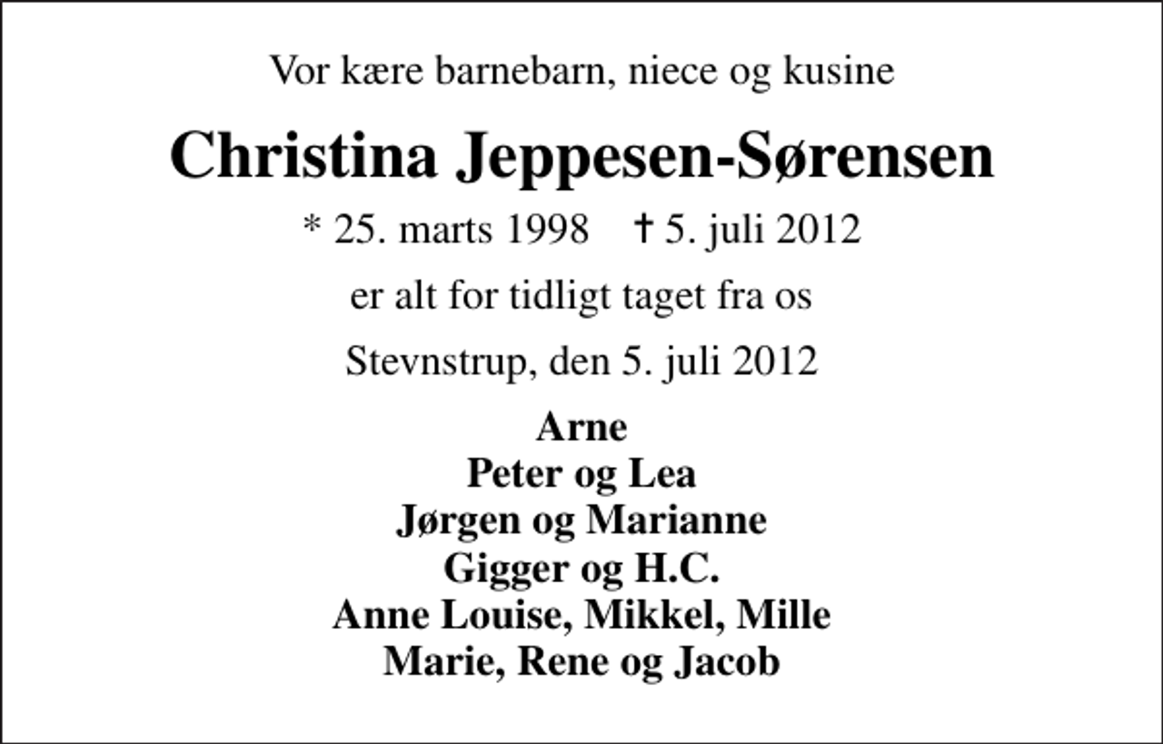<p>Vor kære barnebarn, niece og kusine<br />Christina Jeppesen-Sørensen<br />* 25. marts 1998 ✝ 5. juli 2012<br />er alt for tidligt taget fra os<br />Stevnstrup, den 5. juli 2012<br />Arne Peter og Lea Jørgen og Marianne Gigger og H.C. Anne Louise, Mikkel, Mille Marie, Rene og Jacob</p>