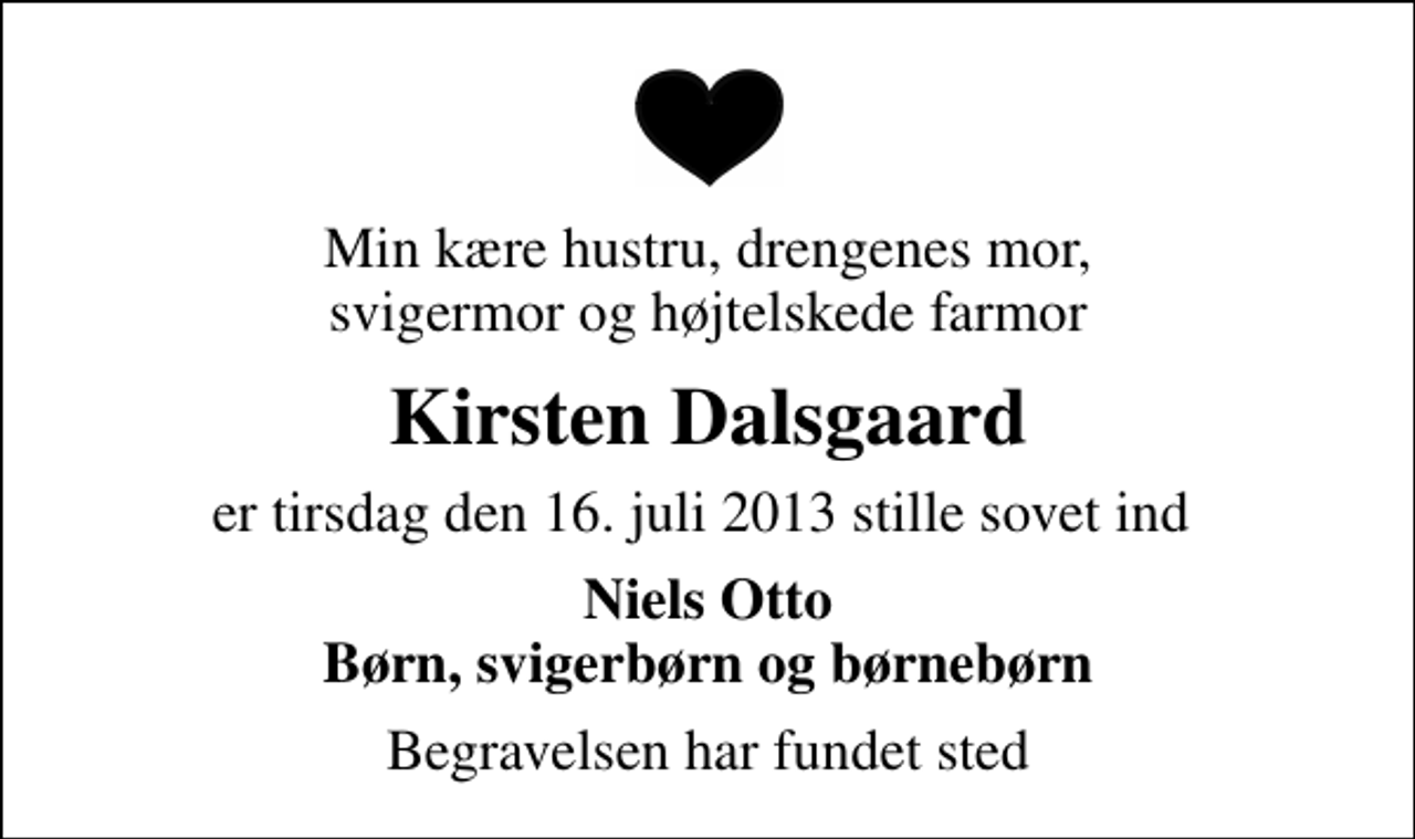 <p>Min kære hustru, drengenes mor, svigermor og højtelskede farmor<br />Kirsten Dalsgaard<br />er tirsdag den 16. juli 2013 stille sovet ind<br />Niels Otto Børn, svigerbørn og børnebørn<br />Begravelsen har fundet sted</p>