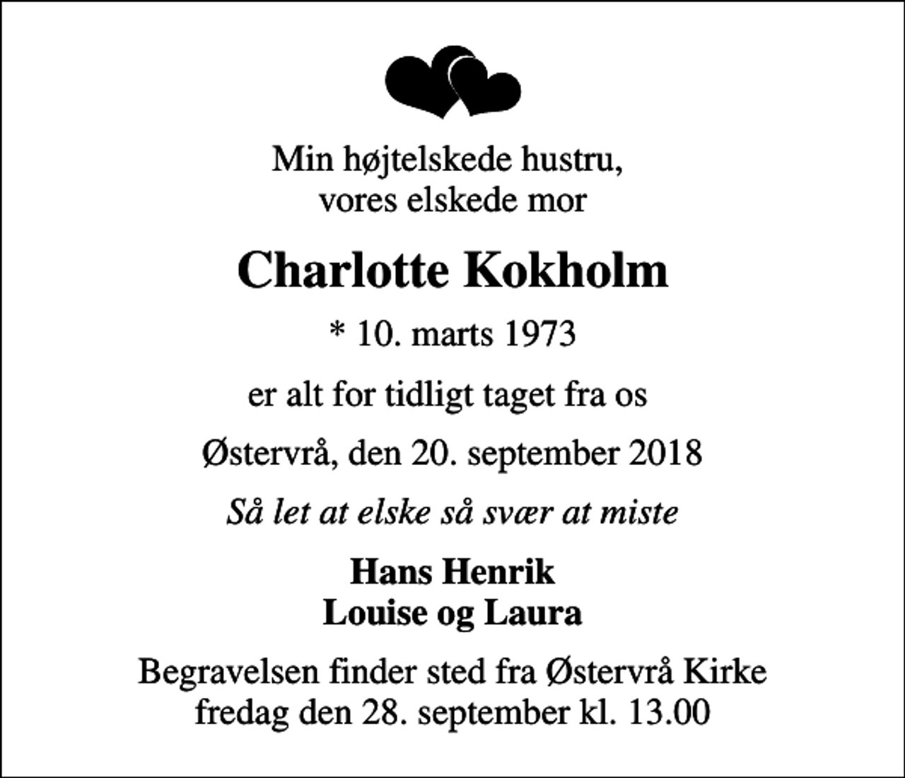 <p>Min højtelskede hustru, vores elskede mor<br />Charlotte Kokholm<br />* 10. marts 1973<br />er alt for tidligt taget fra os<br />Østervrå, den 20. september 2018<br />Så let at elske så svær at miste<br />Hans Henrik Louise og Laura<br />Begravelsen finder sted fra Østervrå Kirke fredag den 28. september kl. 13.00</p>