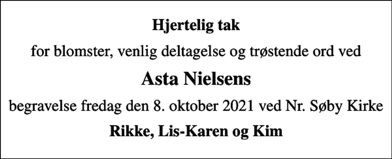 <p>Hjertelig tak<br />for blomster, venlig deltagelse og trøstende ord ved<br />Asta Nielsens<br />begravelse fredag den 8. oktober 2021 ved Nr. Søby Kirke<br />Rikke, Lis-Karen og Kim</p>
