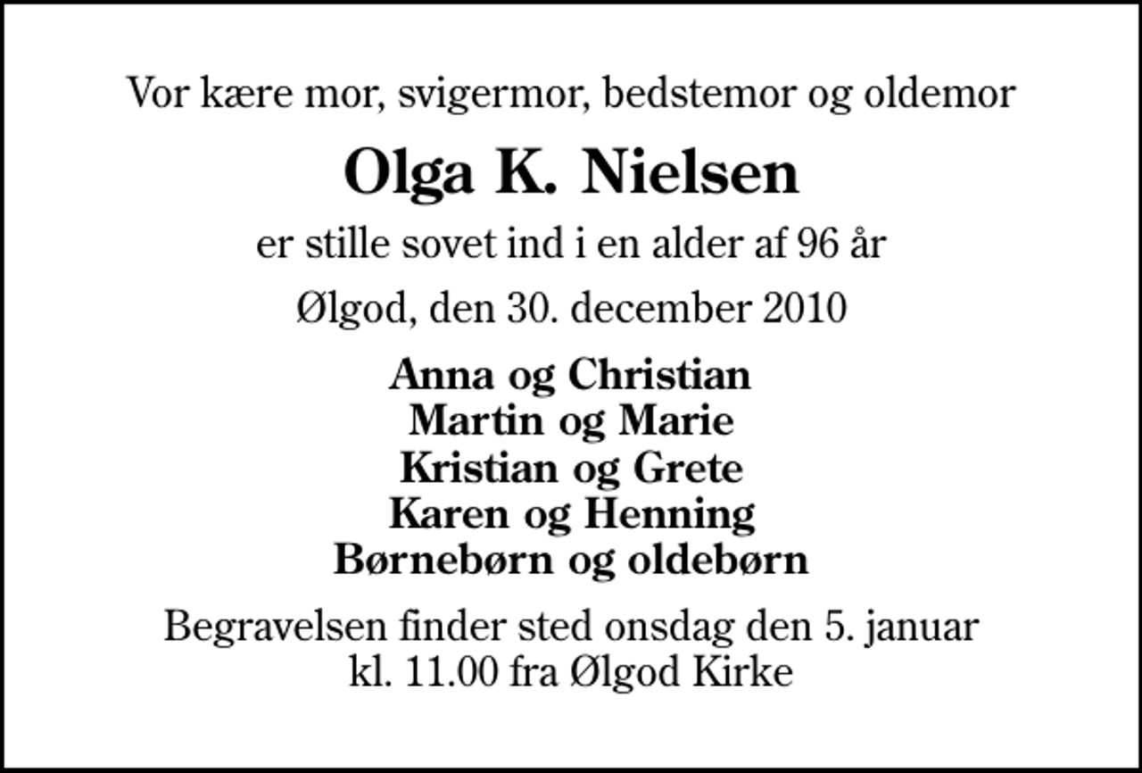 <p>Vor kære mor, svigermor, bedstemor og oldemor<br />Olga K. Nielsen<br />er stille sovet ind i en alder af 96 år<br />Ølgod, den 30. december 2010<br />Anna og Christian Martin og Marie Kristian og Grete Karen og Henning Børnebørn og oldebørn<br />Begravelsen finder sted onsdag den 5. januar kl. 11.00 fra Ølgod Kirke</p>