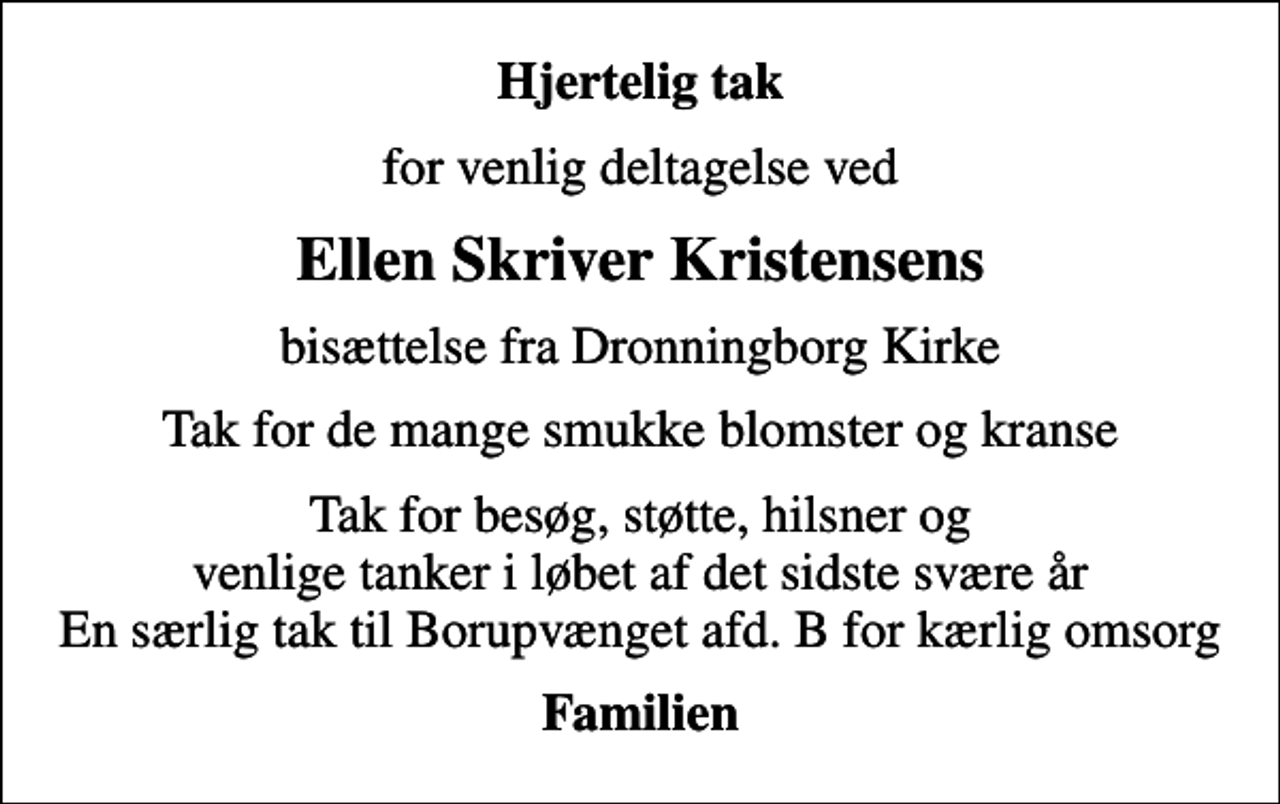 <p>Hjertelig tak<br />for venlig deltagelse ved<br />Ellen Skriver Kristensens<br />bisættelse fra Dronningborg Kirke<br />Tak for de mange smukke blomster og kranse<br />Tak for besøg, støtte, hilsner og venlige tanker i løbet af det sidste svære år En særlig tak til Borupvænget afd. B for kærlig omsorg<br />Familien</p>