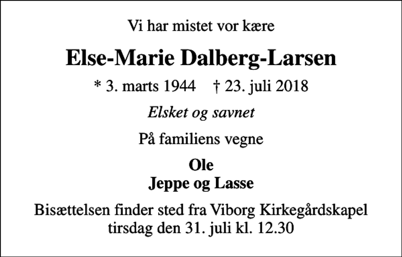 <p>Vi har mistet vor kære<br />Else-Marie Dalberg-Larsen<br />* 3. marts 1944 ✝ 23. juli 2018<br />Elsket og savnet<br />På familiens vegne<br />Ole Jeppe og Lasse<br />Bisættelsen finder sted fra Viborg Kirkegårdskapel tirsdag den 31. juli kl. 12.30</p>