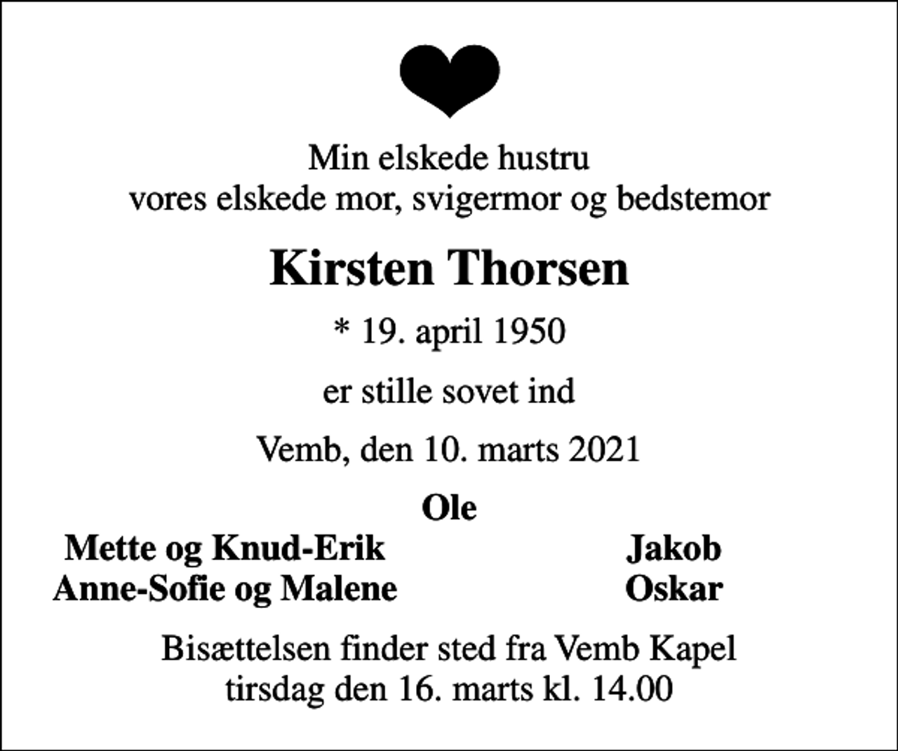 <p>Min elskede hustru vores elskede mor, svigermor og bedstemor<br />Kirsten Thorsen<br />* 19. april 1950<br />er stille sovet ind<br />Vemb, den 10. marts 2021<br />Ole<br />Mette og Knud-Erik<br />Jakob<br />Anne-Sofie og Malene<br />Oskar<br />Bisættelsen finder sted fra Vemb Kapel tirsdag den 16. marts kl. 14.00</p>