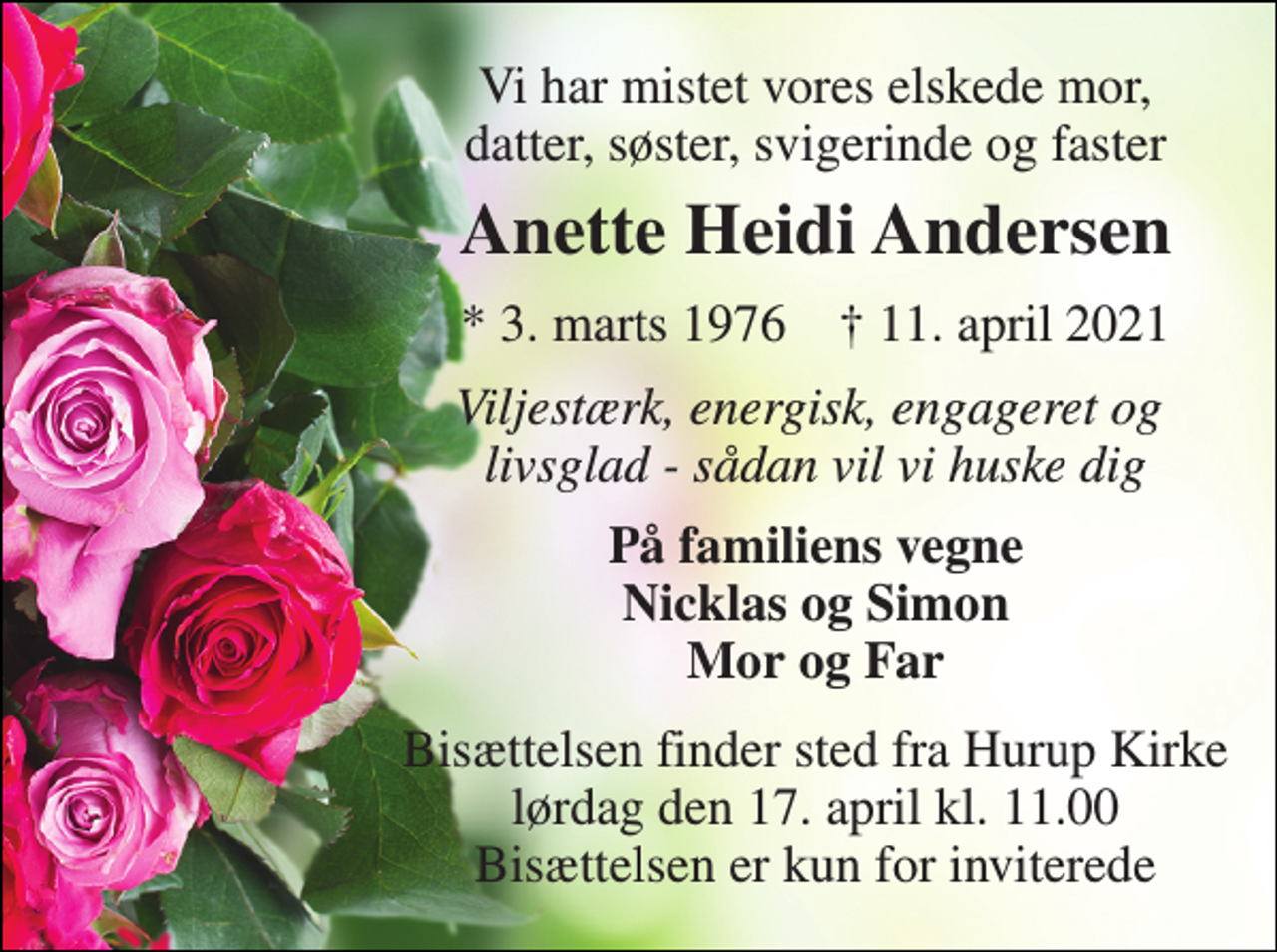 <p>Vi har mistet vores elskede mor, datter, søster, svigerinde og faster<br />Anette Heidi Andersen<br />*​ 3. marts 1976​ †​ 11. april 2021<br />Viljestærk, energisk, engageret og livsglad - sådan vil vi huske dig<br />På familiens vegne Nicklas og Simon Mor og Far<br />Bisættelsen​ finder sted fra Hurup Kirke​ lørdag den 17. april​ kl. 11.00 Bisættelsen er kun for inviterede</p>