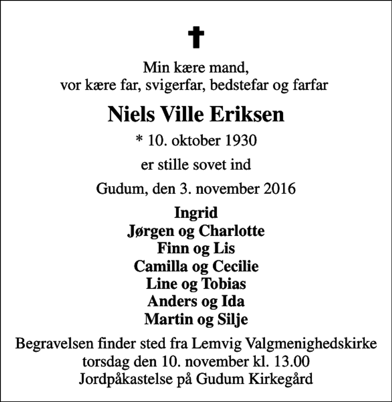 <p>Min kære mand, vor kære far, svigerfar, bedstefar og farfar<br />Niels Ville Eriksen<br />* 10. oktober 1930<br />er stille sovet ind<br />Gudum, den 3. november 2016<br />Ingrid Jørgen og Charlotte Finn og Lis Camilla og Cecilie Line og Tobias Anders og Ida Martin og Silje<br />Begravelsen finder sted fra Lemvig Valgmenighedskirke torsdag den 10. november kl. 13.00 Jordpåkastelse på Gudum Kirkegård</p>
