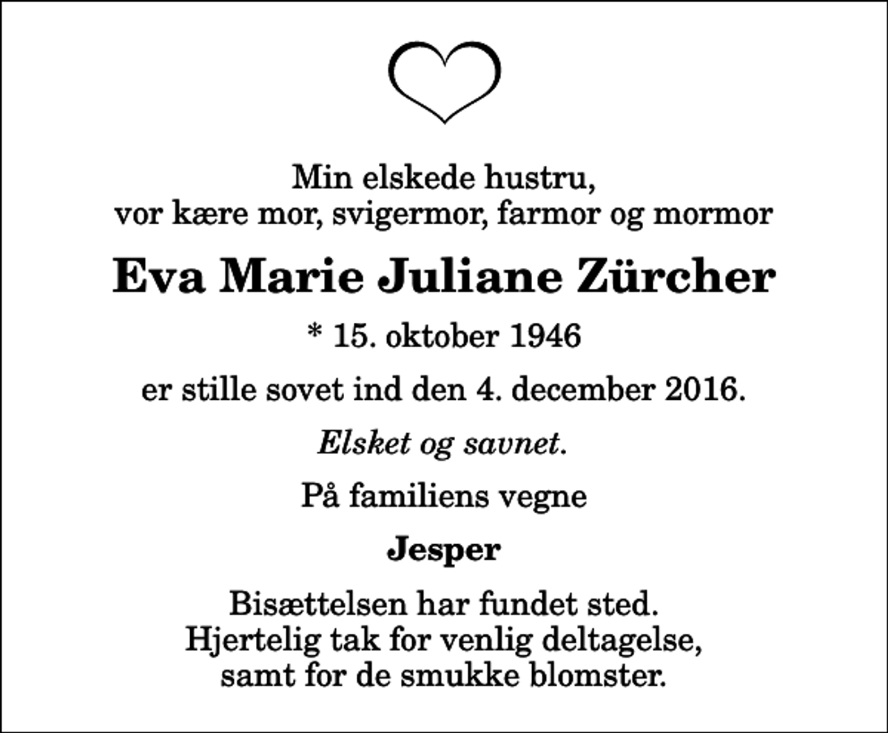 <p>Min elskede hustru, vor kære mor, svigermor, farmor og mormor<br />Eva Marie Juliane Zürcher<br />* 15. oktober 1946<br />er stille sovet ind den 4. december 2016.<br />Elsket og savnet.<br />På familiens vegne<br />Jesper<br />Bisættelsen har fundet sted. Hjertelig tak for venlig deltagelse, samt for de smukke blomster.</p>