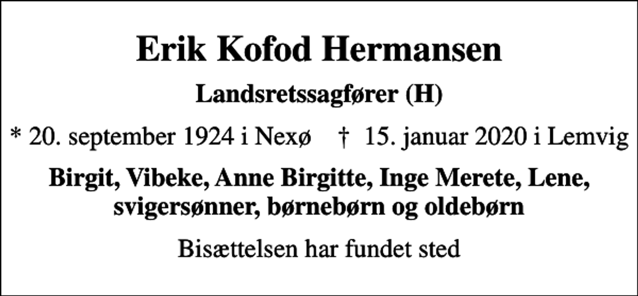 <p>Erik Kofod Hermansen<br />Landsretssagfører (H)<br />* 20. september 1924 i Nexø ✝ 15. januar 2020 i Lemvig<br />Birgit, Vibeke, Anne Birgitte, Inge Merete, Lene, svigersønner, børnebørn og oldebørn<br />Bisættelsen har fundet sted</p>