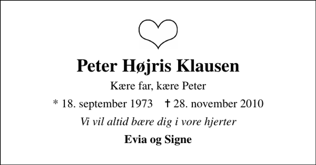<p>Peter Højris Klausen<br />Kære far, kære Peter<br />* 18. september 1973 ✝ 29. november 2010<br />Vi vil altid bære dig i vore hjerter<br />Evia og Signe</p>