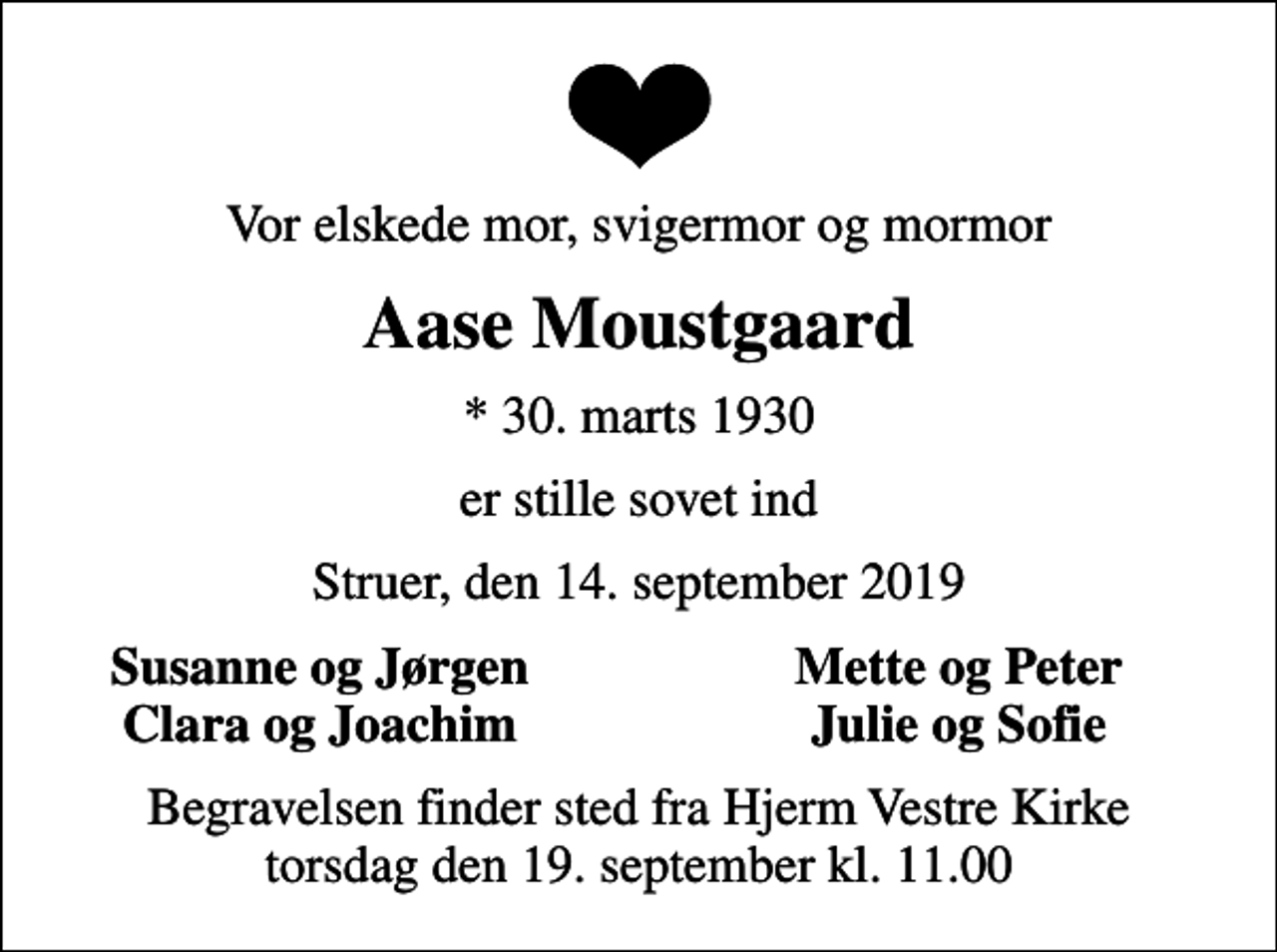 <p>Vor elskede mor, svigermor og mormor<br />Aase Moustgaard<br />* 30. marts 1930<br />er stille sovet ind<br />Struer, den 14. september 2019<br />Susanne og Jørgen<br />Mette og Peter<br />Clara og Joachim<br />Julie og Sofie<br />Begravelsen finder sted fra Hjerm Vestre Kirke torsdag den 19. september kl. 11.00</p>