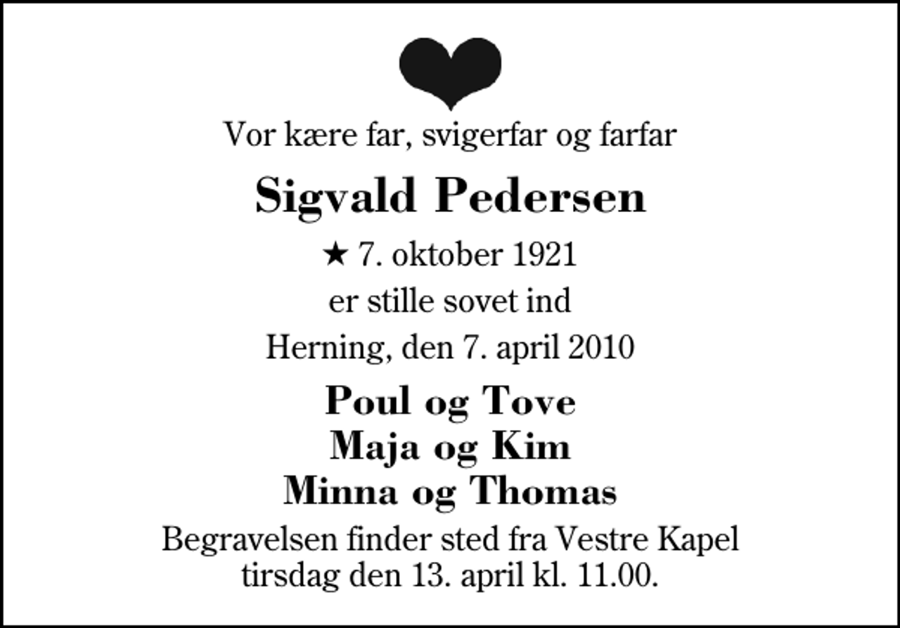 <p>Vor kære far, svigerfar og farfar<br />Sigvald Pedersen<br />* 7. oktober 1921<br />er stille sovet ind<br />Herning, den 7. april 2010<br />Poul og Tove Maja og Kim Minna og Thomas<br />Begravelsen finder sted fra Herning Vestre Kapel tirsdag den 13. april kl. 11.00</p>