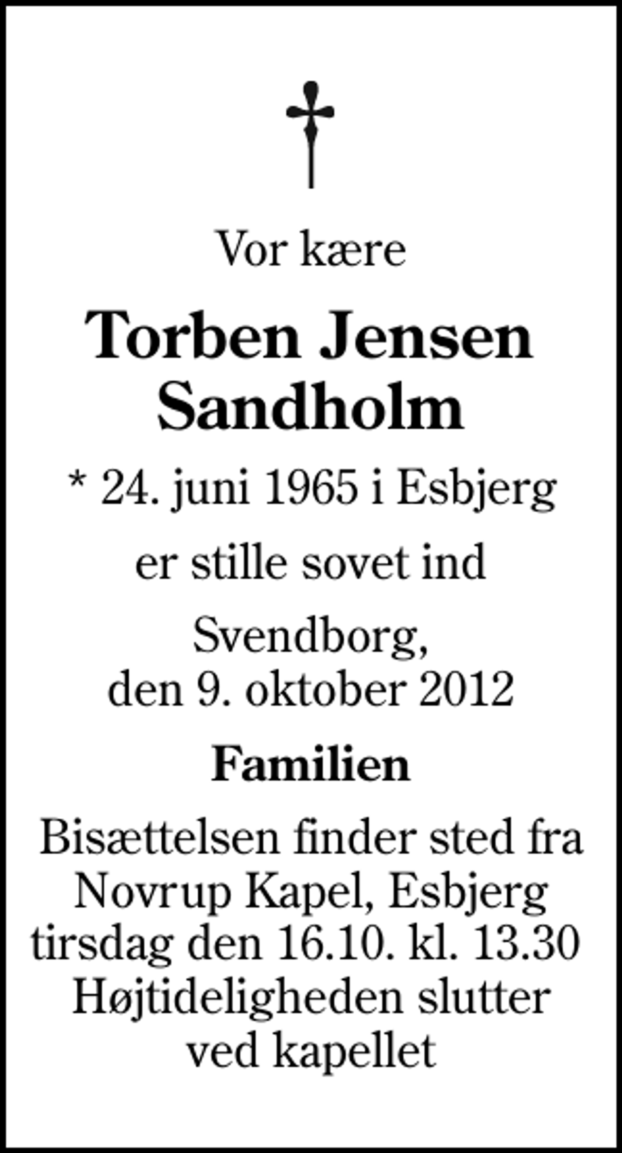 <p>Vor kære<br />Torben Jensen Sandholm<br />* 24. juni 1965 i Esbjerg<br />er stille sovet ind<br />Svendborg, den 9. oktober 2012<br />Familien<br />Bisættelsen finder sted fra Novrup Kapel, Esbjerg tirsdag den 16.10. kl. 13.30 Højtideligheden slutter ved kapellet</p>