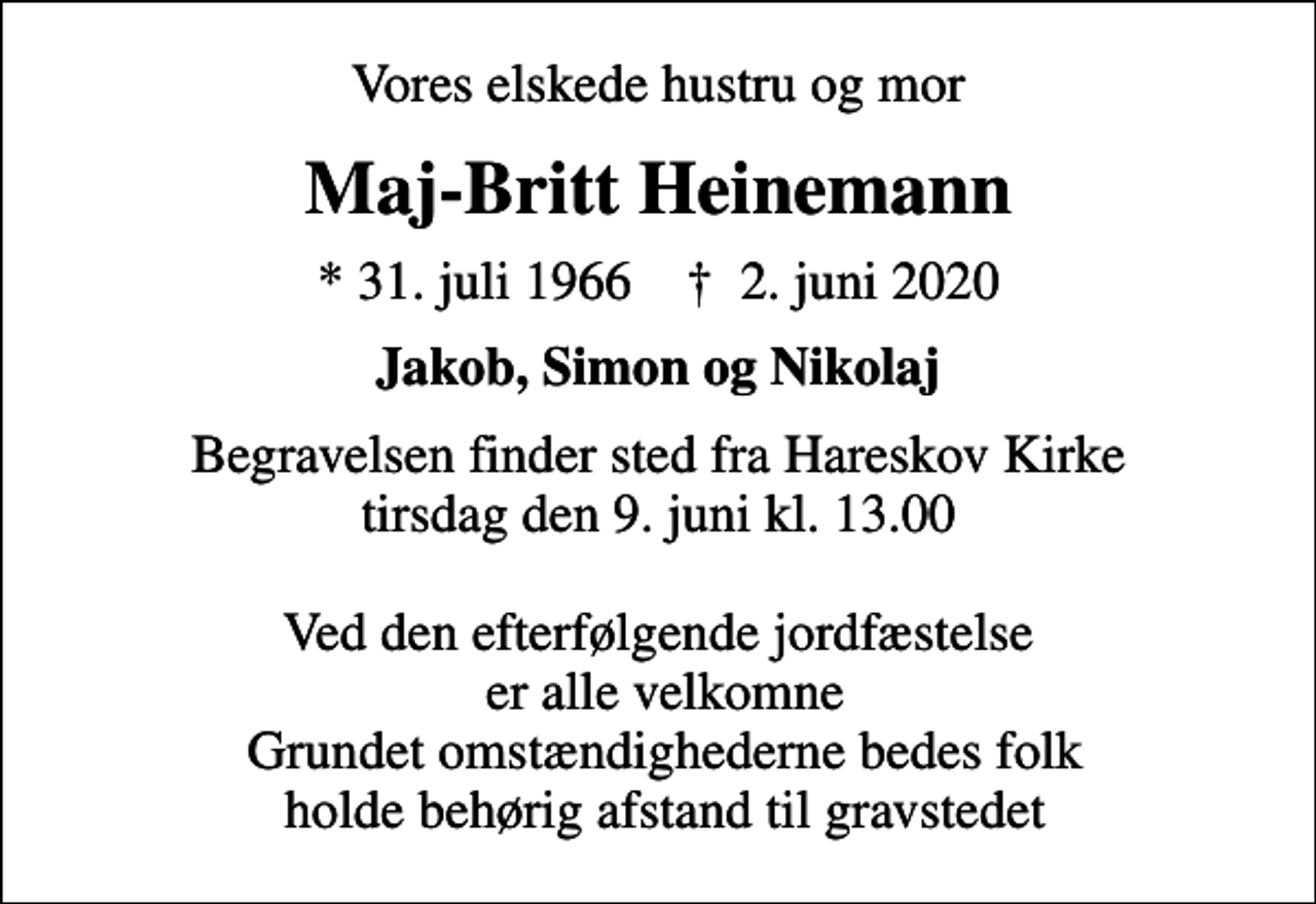 <p>Vores elskede hustru og mor<br />Maj-Britt Heinemann<br />* 31. juli 1966 ✝ 2. juni 2020<br />Jakob, Simon og Nikolaj<br />Begravelsen finder sted fra Hareskov Kirke tirsdag den 9. juni kl. 13.00 Ved den efterfølgende jordfæstelse er alle velkomne Grundet omstændighederne bedes folk holde behørig afstand til gravstedet</p>