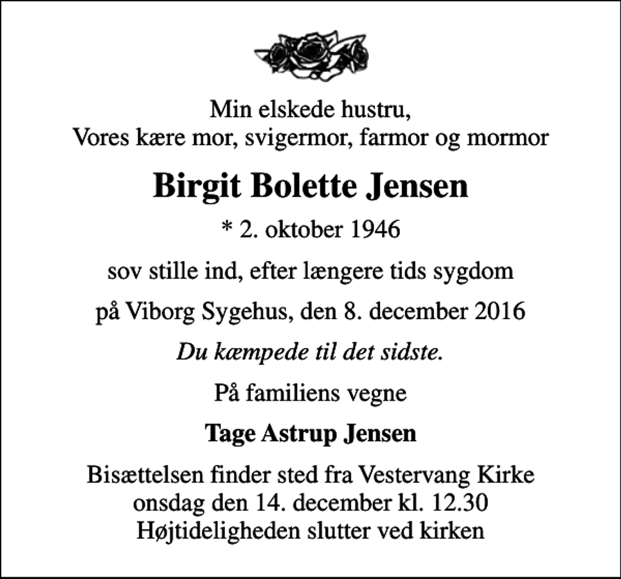 <p>Min elskede hustru, Vores kære mor, svigermor, farmor og mormor<br />Birgit Bolette Jensen<br />* 2. oktober 1946<br />sov stille ind, efter længere tids sygdom<br />på Viborg Sygehus, den 8. december 2016<br />Du kæmpede til det sidste.<br />På familiens vegne<br />Tage Astrup Jensen<br />Bisættelsen finder sted fra Vestervang Kirke onsdag den 14. december kl. 12.30 Højtideligheden slutter ved kirken</p>
