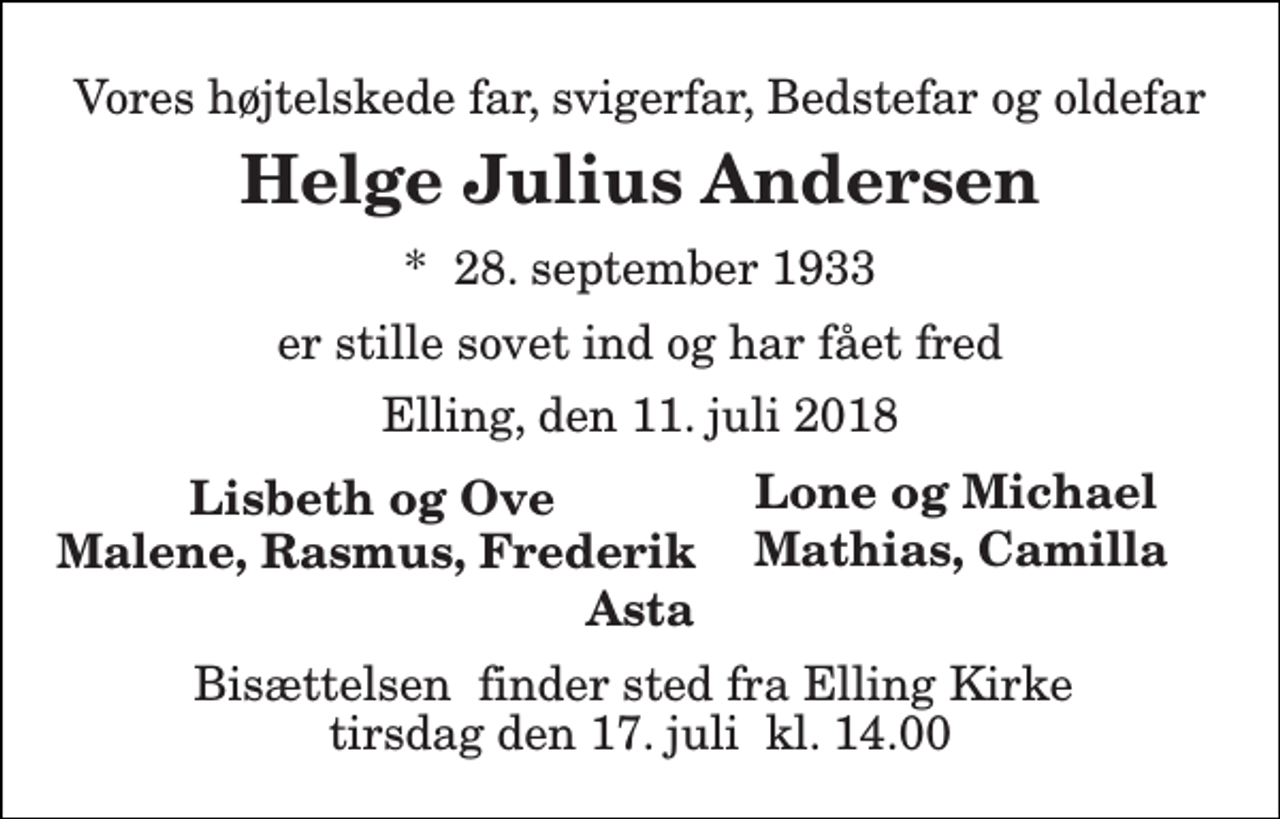 <p>Vores højtelskede far, svigerfar, Bedstefar og oldefar<br />Helge Julius Andersen<br />*​ 28. september 1933<br />er stille sovet ind og har fået fred<br />Elling, den 11. juli 2018<br />Lisbeth og Ove<br />Asta<br />Bisættelsen​ finder sted fra Elling Kirke​ tirsdag den 17. juli​ kl. 14.00<br />Lone og Michael<br />Mathias, Camilla<br />Malene, Rasmus, Frederik</p>