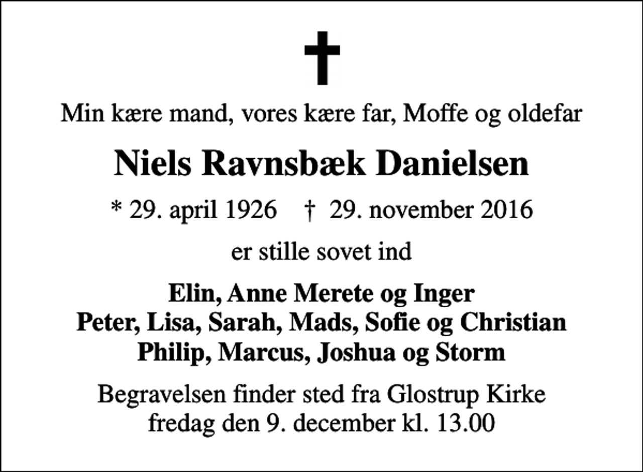 <p>Min kære mand, vores kære far, Moffe og oldefar<br />Niels Ravnsbæk Danielsen<br />* 29. april 1926 ✝ 29. november 2016<br />er stille sovet ind<br />Elin, Anne Merete og Inger Peter, Lisa, Sarah, Mads, Sofie og Christian Philip, Marcus, Joshua og Storm<br />Begravelsen finder sted fra Glostrup Kirke fredag den 9. december kl. 13.00</p>