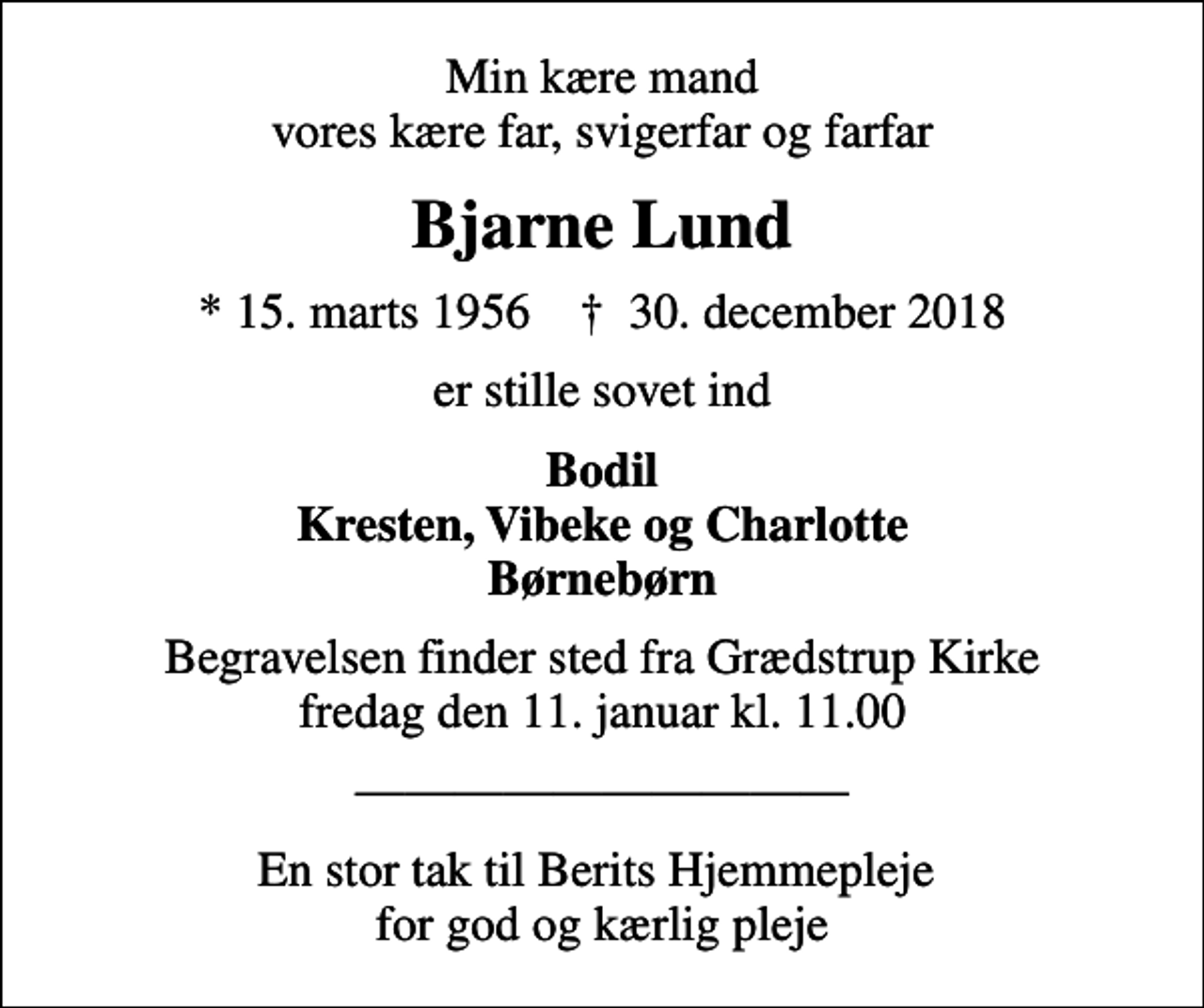 <p>Min kære mand vores kære far, svigerfar og farfar<br />Bjarne Lund<br />* 15. marts 1956 ✝ 30. december 2018<br />er stille sovet ind<br />Bodil Kresten, Vibeke og Charlotte Børnebørn<br />Begravelsen finder sted fra Grædstrup Kirke fredag den 11. januar kl. 11.00<br />En stor tak til Berits Hjemmepleje for god og kærlig pleje</p>