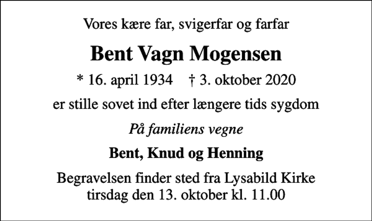 <p>Vores kære far, svigerfar og farfar<br />Bent Vagn Mogensen<br />* 16. april 1934 ✝ 3. oktober 2020<br />er stille sovet ind efter længere tids sygdom<br />På familiens vegne<br />Bent, Knud og Henning<br />Begravelsen finder sted fra Lysabild Kirke tirsdag den 13. oktober kl. 11.00</p>