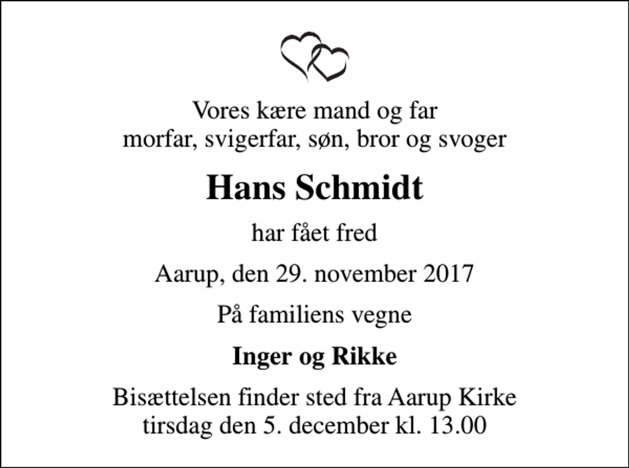 <p>Vores kære mand og far morfar, svigerfar, søn, bror og svoger<br />Hans Schmidt<br />har fået fred<br />Aarup, den 29. november 2017<br />På familiens vegne<br />Inger og Rikke<br />Bisættelsen finder sted fra Aarup Kirke tirsdag den 5. december kl. 13.00</p>