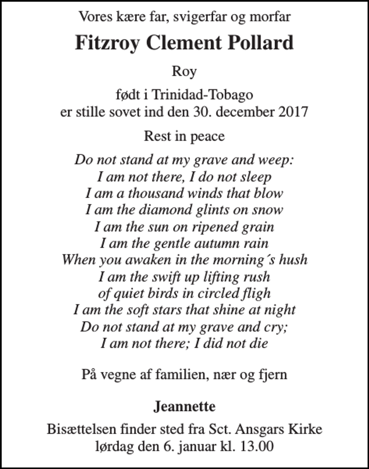 <p>Vores kære far, svigerfar og morfar<br />Fitzroy Clement Pollard<br />Roy<br />født i Trinidad-Tobago er stille sovet ind den 30. december 2017<br />Rest in peace<br />Do not stand at my grave and weep: I am not there, I do not sleep I am a thousand winds that blow I am the diamond glints on snow I am the sun on ripened grain I am the gentle autumn rain When you awaken in the morning´s hush I am the swift up lifting rush of quiet birds in circled fligh I am the soft stars that shine at night Do not stand at my grave and cry; I am not there; I did not die<br />På vegne af familien, nær og fjern<br />Jeannette<br />Bisættelsen finder sted fra Sct. Ansgars Kirke lørdag den 6. januar kl. 13.00</p>
