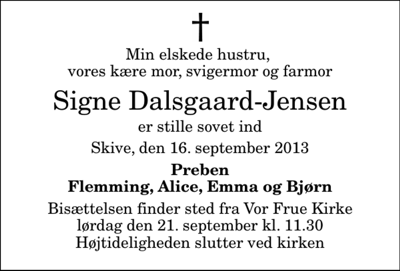 <p>Min elskede hustru, vores kære mor, svigermor og farmor<br />Signe Dalsgaard-Jensen<br />er stille sovet ind<br />Skive, den 16. september 2013<br />Preben Flemming, Alice, Emma og Bjørn<br />Bisættelsen finder sted fra Vor Frue Kirke lørdag den 21. september kl. 11.30 Højtideligheden slutter ved kirken</p>