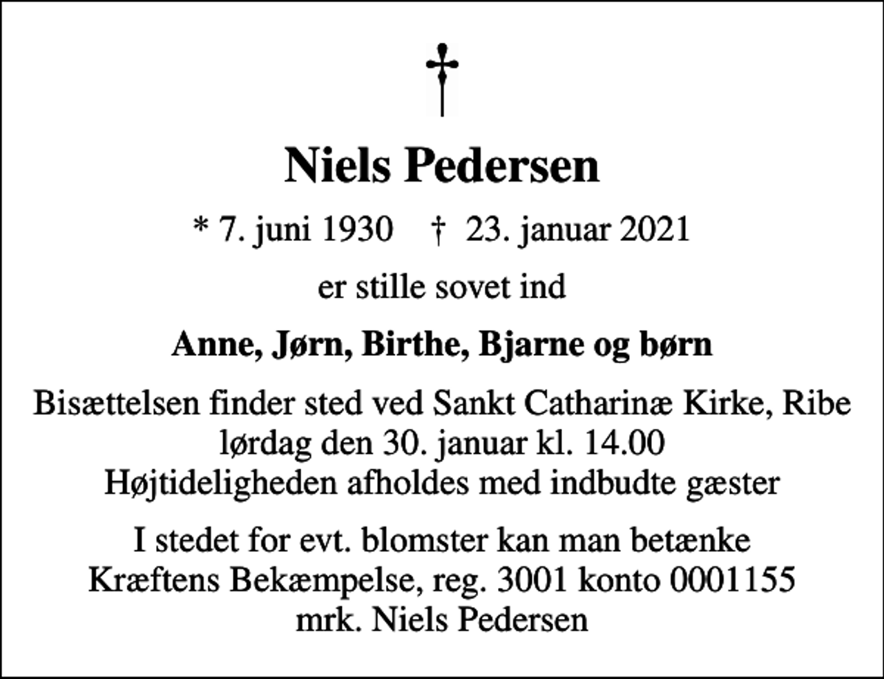 <p>Niels Pedersen<br />* 7. juni 1930 ✝ 23. januar 2021<br />er stille sovet ind<br />Anne, Jørn, Birthe, Bjarne og børn<br />Bisættelsen finder sted ved Sankt Catharinæ Kirke, Ribe lørdag den 30. januar kl. 14.00 Højtideligheden afholdes med indbudte gæster<br />I stedet for evt. blomster kan man betænke<br />Kræftens Bekæmpelse reg.3001konto0001155mrk. Niels<br />Pedersen</p>