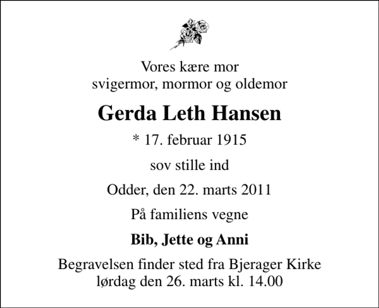 <p>Vores kære mor svigermor, mormor og oldemor<br />Gerda Leth Hansen<br />* 17. februar 1915<br />sov stille ind<br />Odder, den 22. marts 2011<br />På familiens vegne<br />Bib, Jette og Anni<br />Begravelsen finder sted fra Bjerager Kirke lørdag den 26. marts kl. 14.00</p>