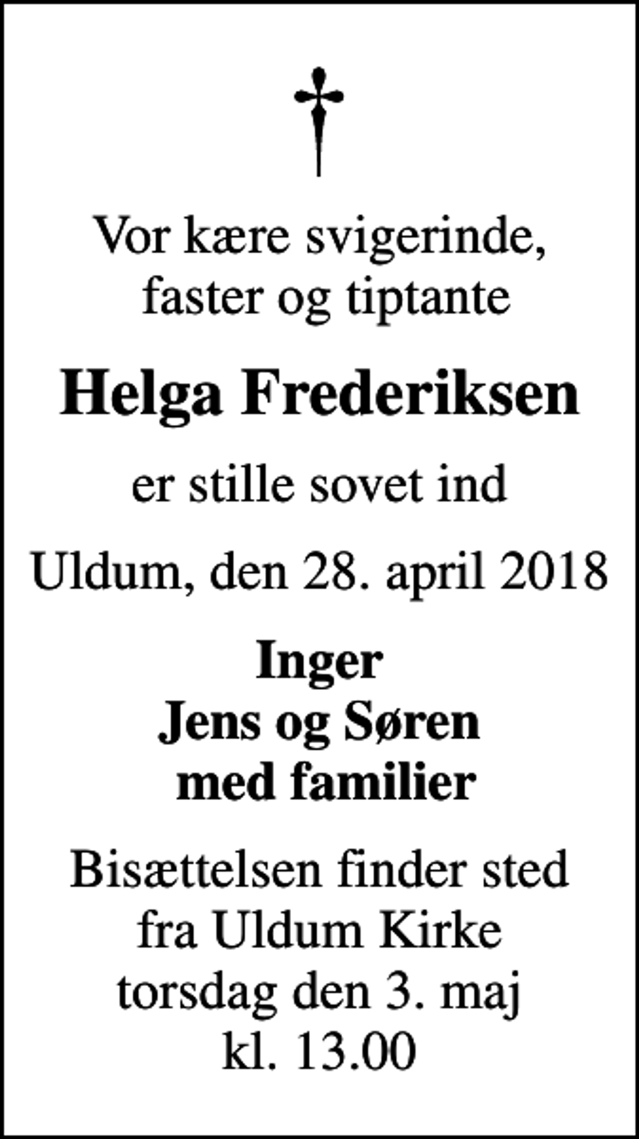 <p>Vor kære svigerinde, faster og tiptante<br />Helga Frederiksen<br />er stille sovet ind<br />Uldum, den 28. april 2018<br />Inger Jens og Søren med familier<br />Bisættelsen finder sted fra Uldum Kirke torsdag den 3. maj kl. 13.00</p>