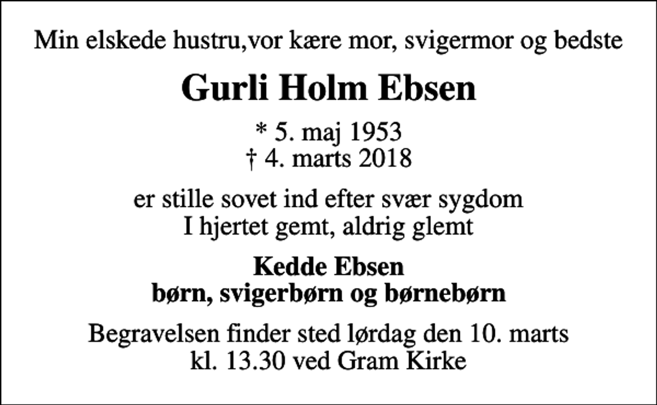 <p>Min elskede hustru,vor kære mor, svigermor og bedste<br />Gurli Holm Ebsen<br />* 5. maj 1953<br />✝ 4. marts 2018<br />er stille sovet ind efter svær sygdom I hjertet gemt, aldrig glemt<br />Kedde Ebsen børn, svigerbørn og børnebørn<br />Begravelsen finder sted lørdag den 10. marts kl. 13.30 ved Gram Kirke</p>