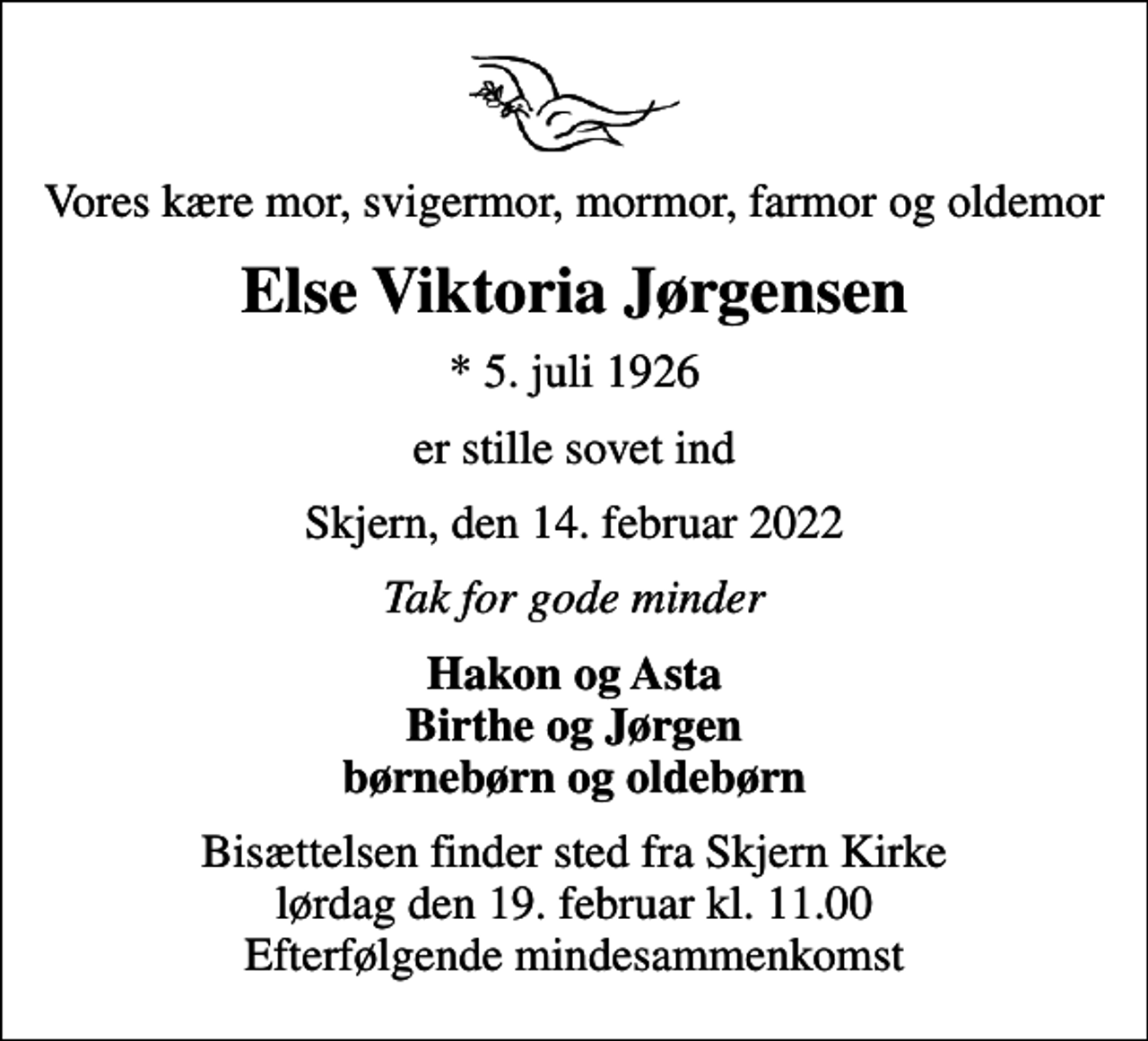 <p>Vores kære mor, svigermor, mormor, farmor og oldemor<br />Else Viktoria Jørgensen<br />* 5. juli 1926<br />er stille sovet ind<br />Skjern, den 14. februar 2022<br />Tak for gode minder<br />Hakon og Asta Birthe og Jørgen børnebørn og oldebørn<br />Bisættelsen finder sted fra Skjern Kirke lørdag den 19. februar kl. 11.00 Efterfølgende mindesammenkomst</p>
