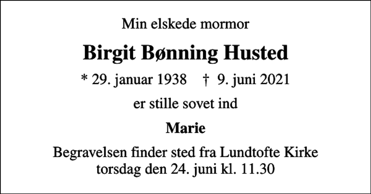 <p>Min elskede mormor<br />Birgit Bønning Husted<br />* 29. januar 1938 ✝ 9. juni 2021<br />er stille sovet ind<br />Marie<br />Begravelsen finder sted fra Lundtofte Kirke torsdag den 24. juni kl. 11.30</p>