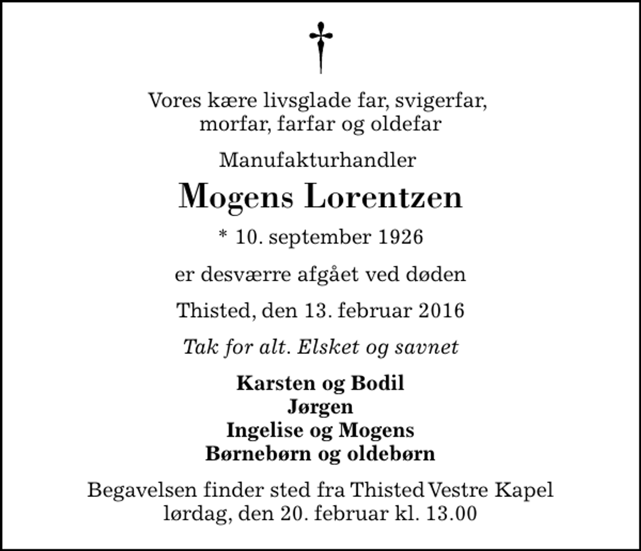 <p>Vores kære livsglade far, svigerfar, morfar, farfar og oldefar<br />Manufakturhandler<br />Mogens Lorentzen<br />* 10. september 1926<br />er desværre afgået ved døden<br />Thisted, den 13. februar 2016<br />Tak for alt. Elsket og savnet<br />Karsten og Bodil Jørgen Ingelise og Mogens Børnebørn og oldebørn<br />Begavelsen finder sted fra Thisted Vestre Kapel lørdag, den 20. februar kl. 13.00</p>