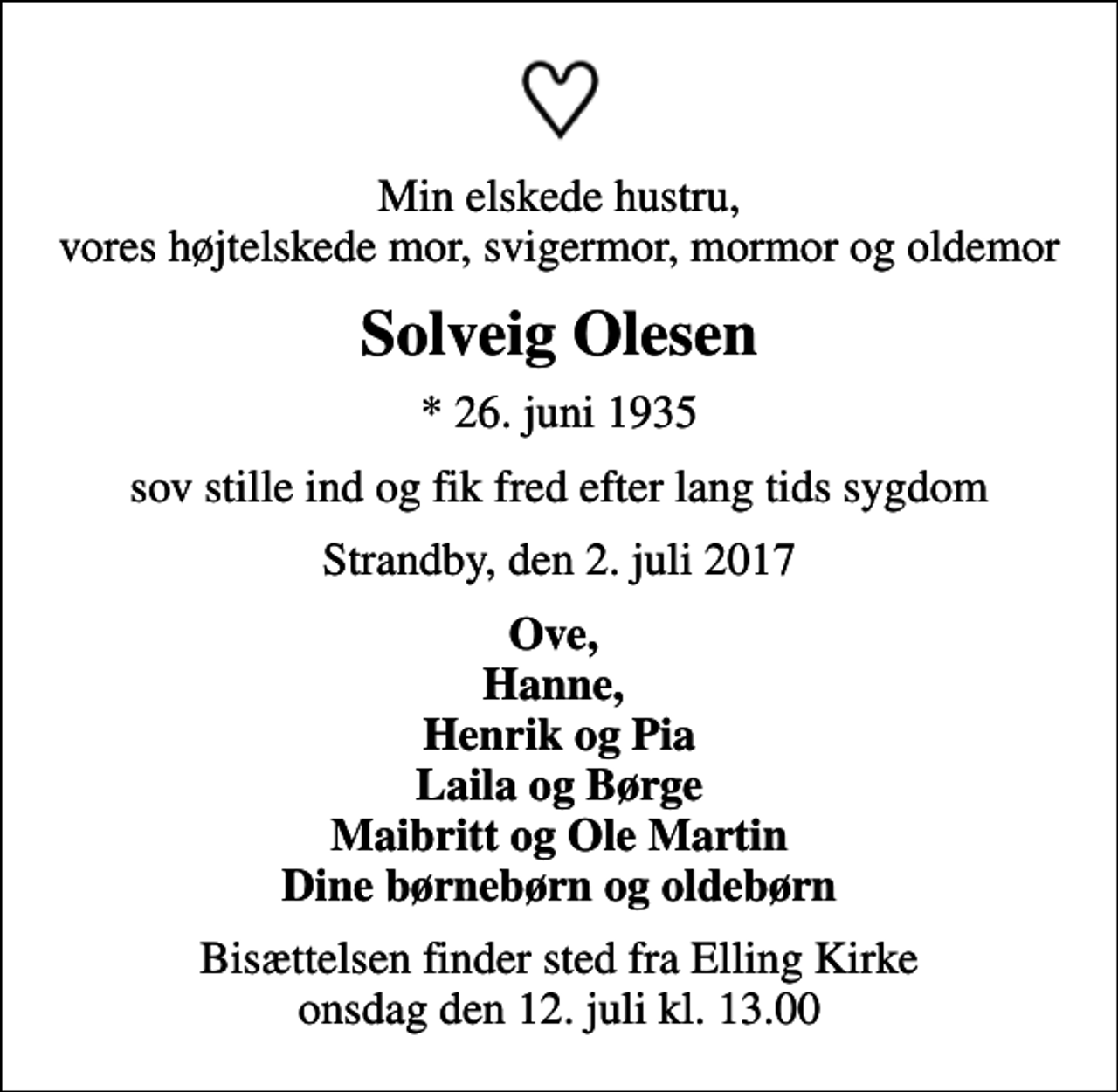 <p>Min elskede hustru, vores højtelskede mor, svigermor, mormor og oldemor<br />Solveig Olesen<br />* 26. juni 1935<br />sov stille ind og fik fred efter lang tids sygdom<br />Strandby, den 2. juli 2017<br />Ove, Hanne, Henrik og Pia Laila og Børge Maibritt og Ole Martin Dine børnebørn og oldebørn<br />Bisættelsen finder sted fra Elling Kirke onsdag den 12. juli kl. 13.00</p>