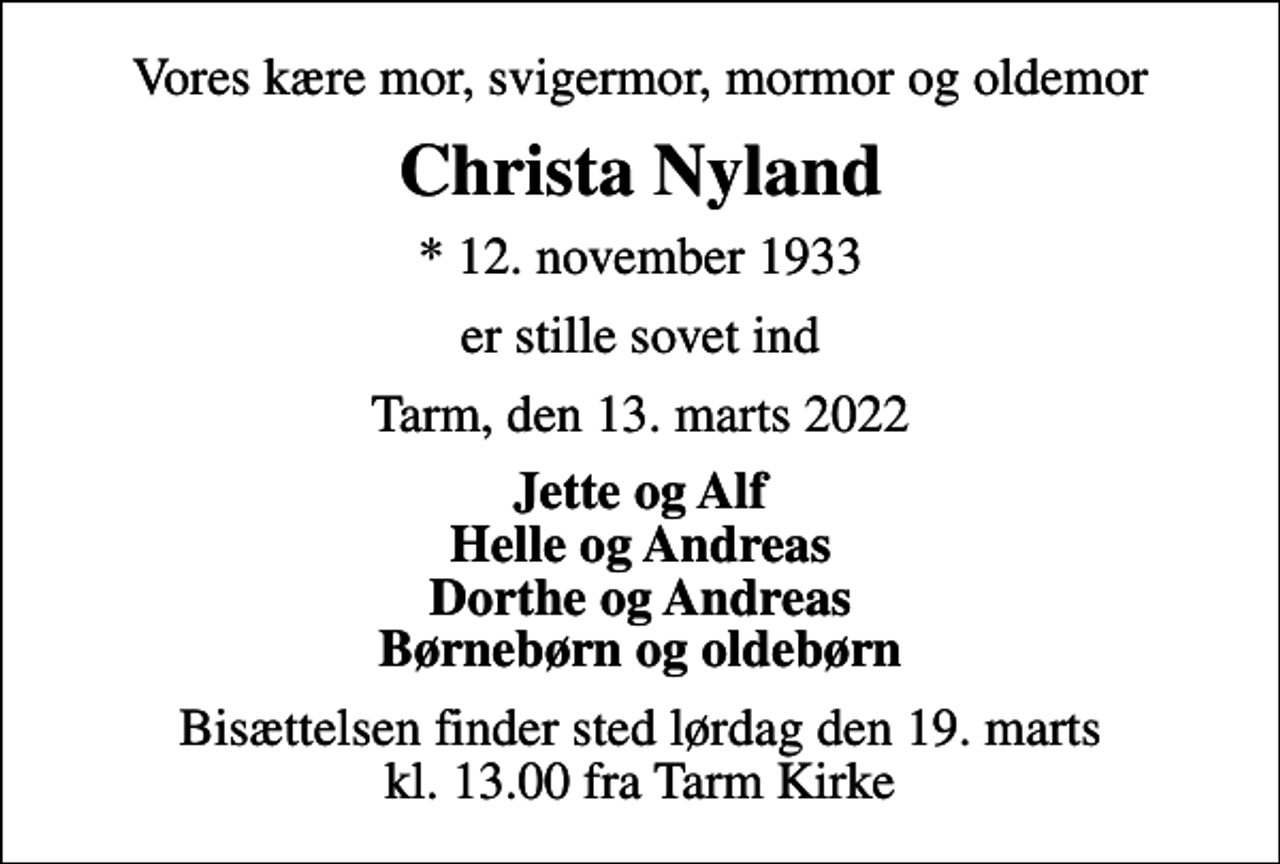 <p>Vores kære mor, svigermor, mormor og oldemor<br />Christa Nyland<br />* 12. november 1933<br />er stille sovet ind<br />Tarm, den 13. marts 2022<br />Jette og Alf Helle og Andreas Dorthe og Andreas Børnebørn og oldebørn<br />Bisættelsen finder sted lørdag den 19. marts kl. 13.00 fra Tarm Kirke</p>