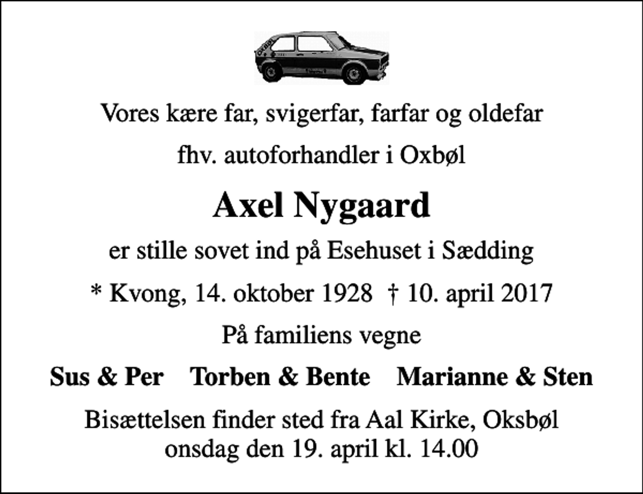 <p>Vores kære far, svigerfar, farfar og oldefar<br />fhv. autoforhandler i Oxbøl<br />Axel Nygaard<br />er stille sovet ind på Esehuset i Sædding<br />* Kvong, 14. oktober 1928 10. april 2017<br />På familiens vegne<br />Sus &amp; Per Torben &amp; Bente Marianne &amp; Sten<br />Bisættelsen finder sted fra Aal Kirke, Oksbøl onsdag den 19. april kl. 14.00</p>