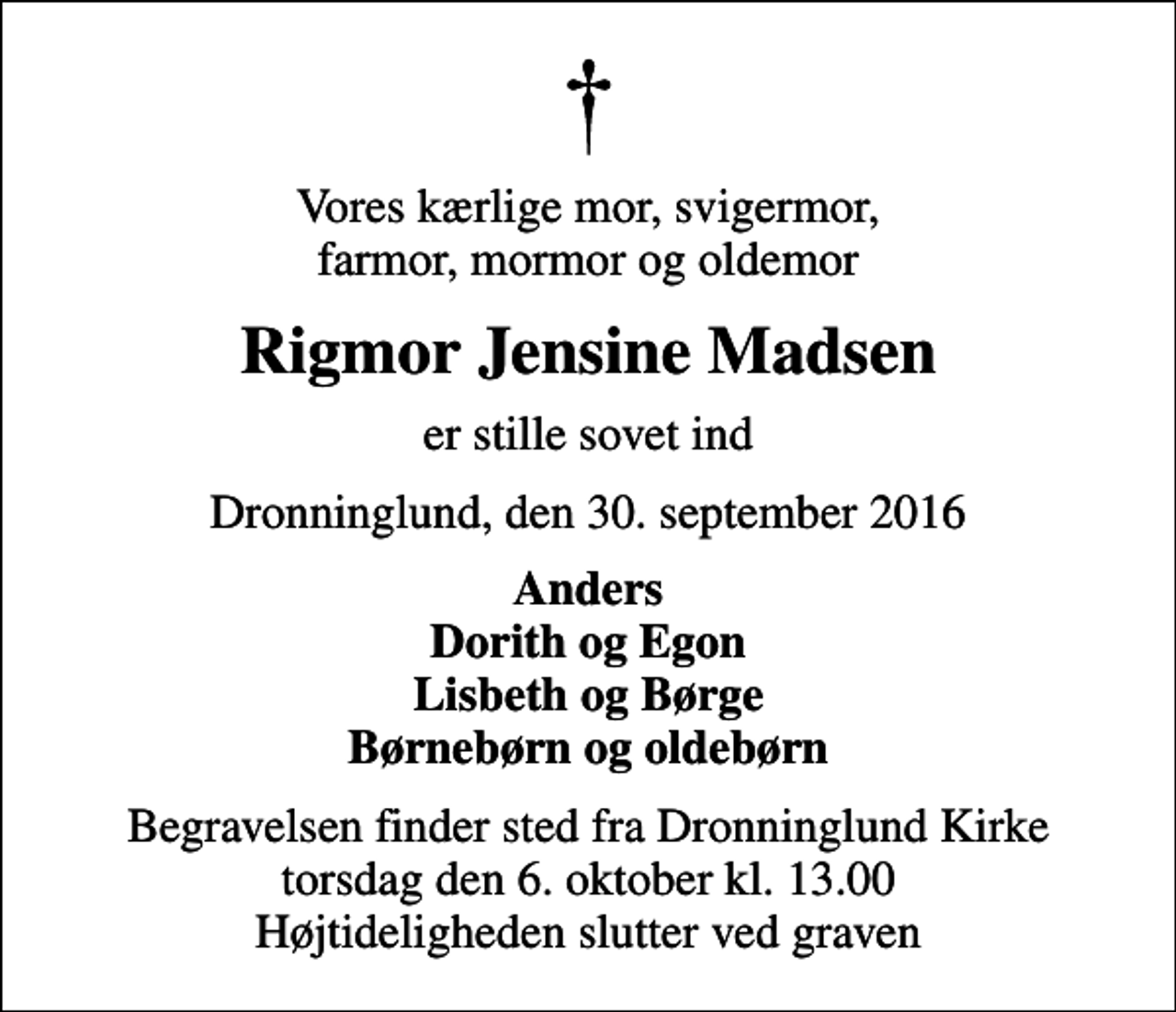 <p>Vores kærlige mor, svigermor, farmor, mormor og oldemor<br />Rigmor Jensine Madsen<br />er stille sovet ind<br />Dronninglund, den 30. september 2016<br />Anders Dorith og Egon Lisbeth og Børge Børnebørn og oldebørn<br />Begravelsen finder sted fra Dronninglund Kirke torsdag den 6. oktober kl. 13.00 Højtideligheden slutter ved graven</p>