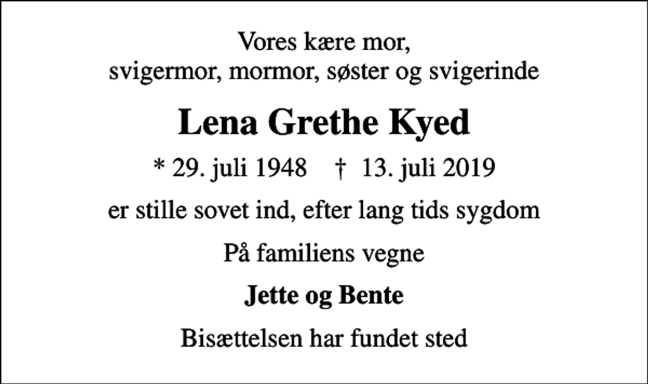 <p>Vores kære mor, svigermor, mormor, søster og svigerinde<br />Lena Grethe Kyed<br />* 29. juli 1948 ✝ 13. juli 2019<br />er stille sovet ind, efter lang tids sygdom<br />På familiens vegne<br />Jette og Bente<br />Bisættelsen har fundet sted</p>