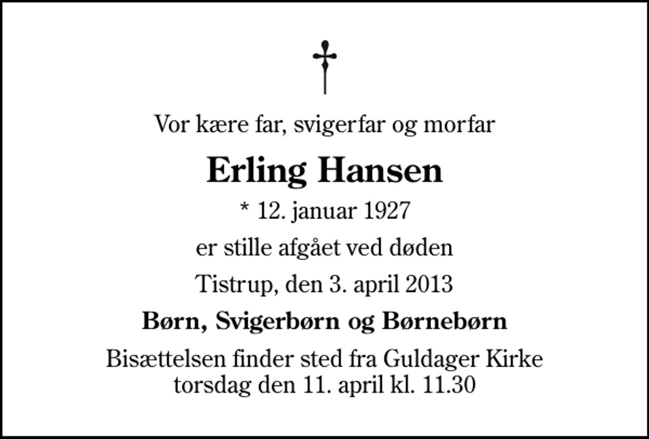 <p>Vor kære far, svigerfar og morfar<br />Erling Hansen<br />* 12. januar 1927<br />er stille afgået ved døden<br />Tistrup, den 3. april 2013<br />Børn, Svigerbørn og Børnebørn<br />Bisættelsen finder sted fra Guldager Kirke torsdag den 11. april kl. 11.30</p>