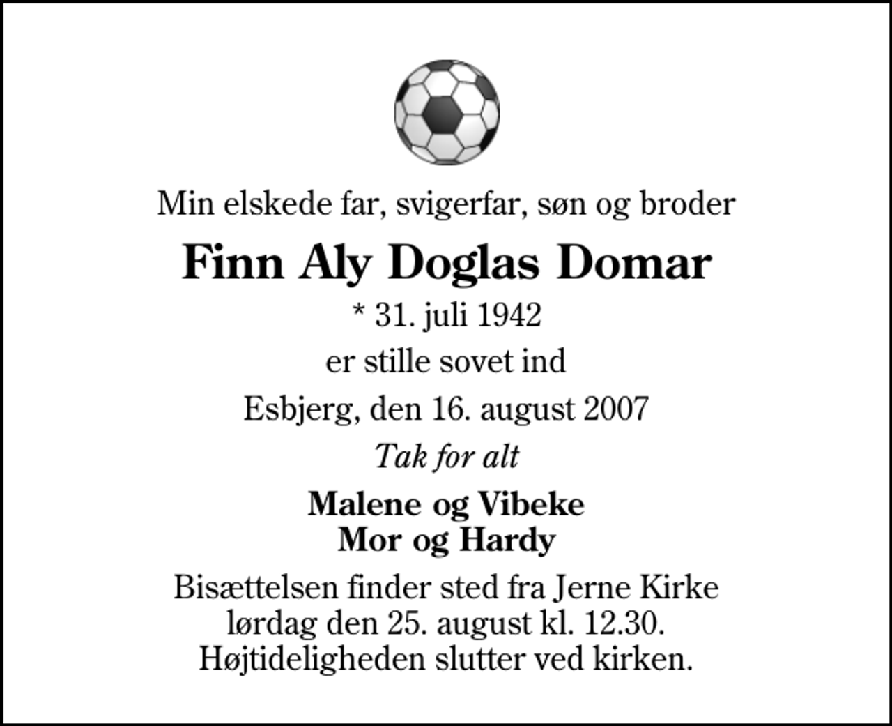 <p>Min elskede far, svigerfar, søn og broder<br />Finn Aly Doglas Domar<br />* 31. juli 1942<br />er stille sovet ind<br />Esbjerg, den 16. august 2007<br />Tak for alt<br />Malene og Vibeke Mor og Hardy<br />Bisættelsen finder sted fra Jerne Kirke lørdag den 25. august kl. 12.30 Højtideligheden slutter ved kirken.</p>