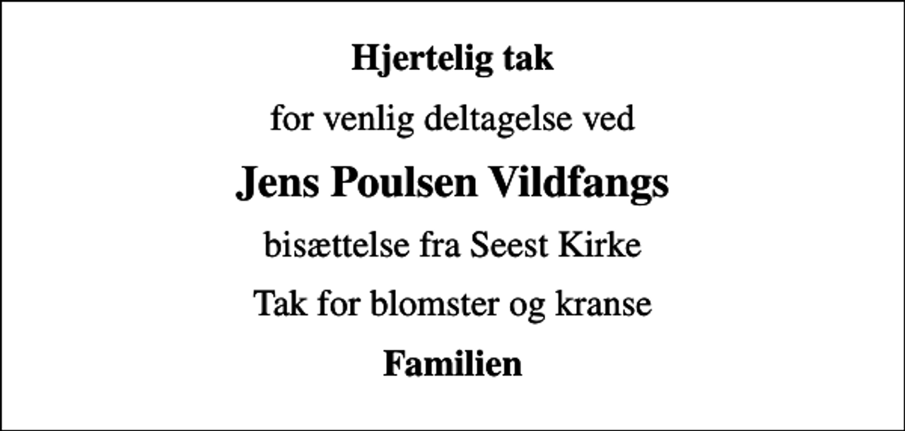 <p>Hjertelig tak<br />for venlig deltagelse ved<br />Jens Poulsen Vildfangs<br />bisættelse fra Seest Kirke<br />Tak for blomster og kranse<br />Familien</p>