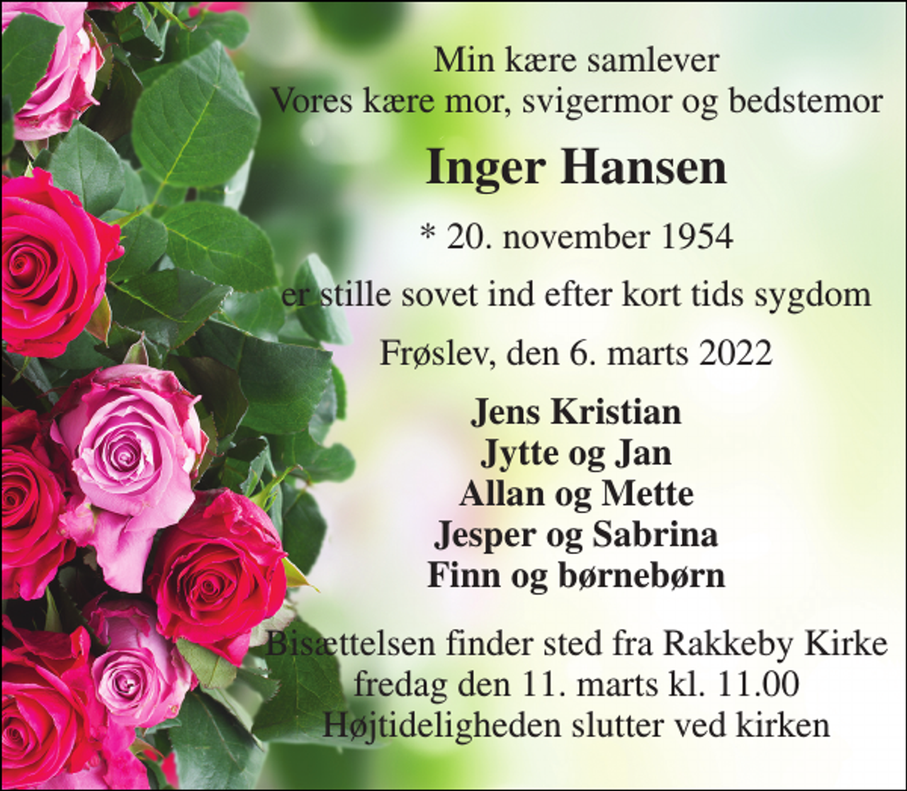 <p>Min kære samlever Vores kære mor, svigermor og bedstemor<br />Inger Hansen<br />*​ 20. november 1954<br />er stille sovet ind efter kort tids sygdom<br />Frøslev, den 6. marts 2022<br />Jens Kristian Jytte og Jan Allan og Mette Jesper og Sabrina Finn og børnebørn<br />Bisættelsen​ finder sted fra Rakkeby Kirke​ fredag den 11. marts​ kl. 11.00 Højtideligheden slutter ved kirken</p>