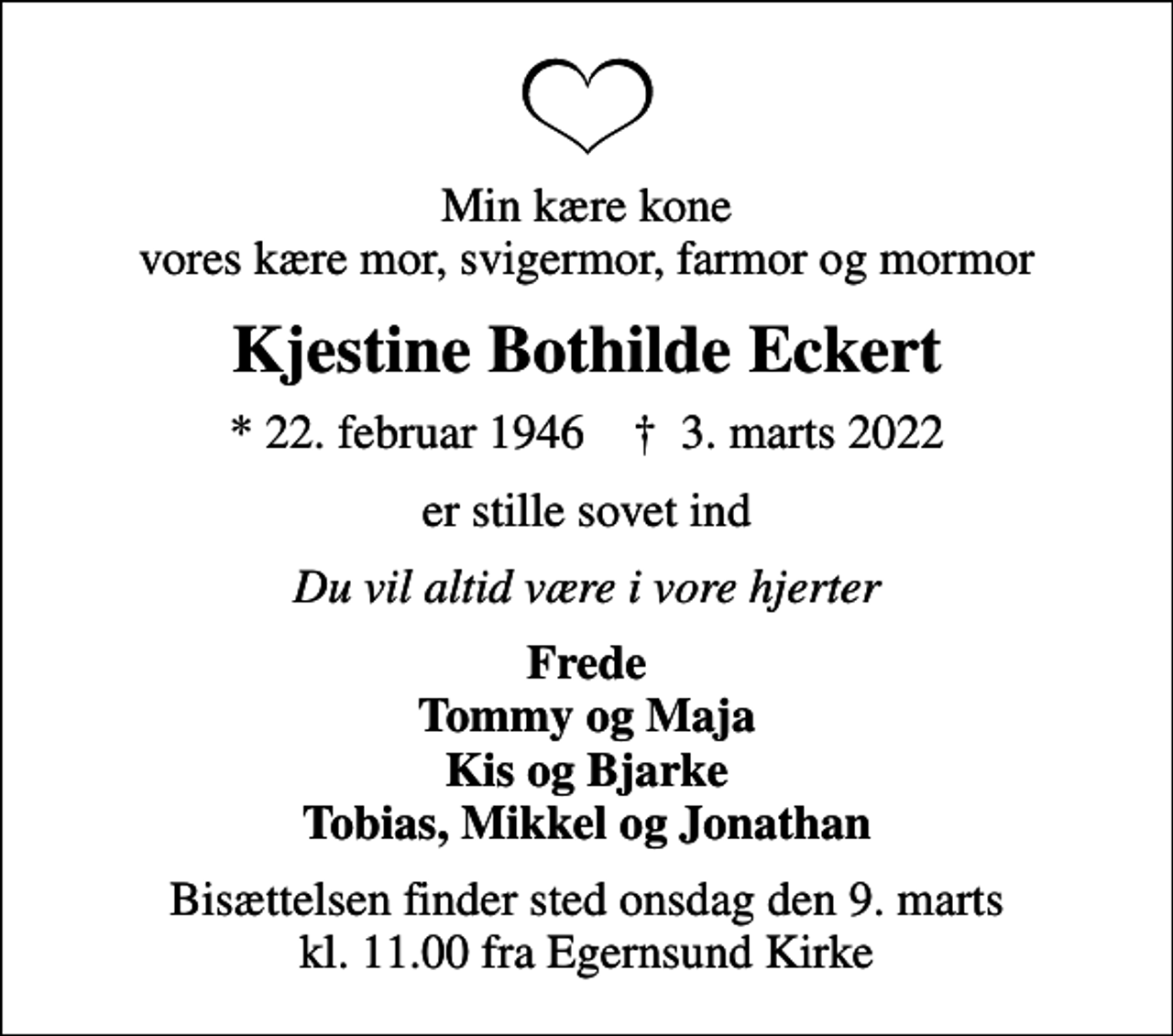 <p>Min kære kone vores kære mor, svigermor, farmor og mormor<br />Kjestine Bothilde Eckert<br />* 22. februar 1946 ✝ 3. marts 2022<br />er stille sovet ind<br />Du vil altid være i vore hjerter<br />Frede Tommy og Maja Kis og Bjarke Tobias, Mikkel og Jonathan<br />Bisættelsen finder sted onsdag den 9. marts kl. 11.00 fra Egernsund Kirke</p>