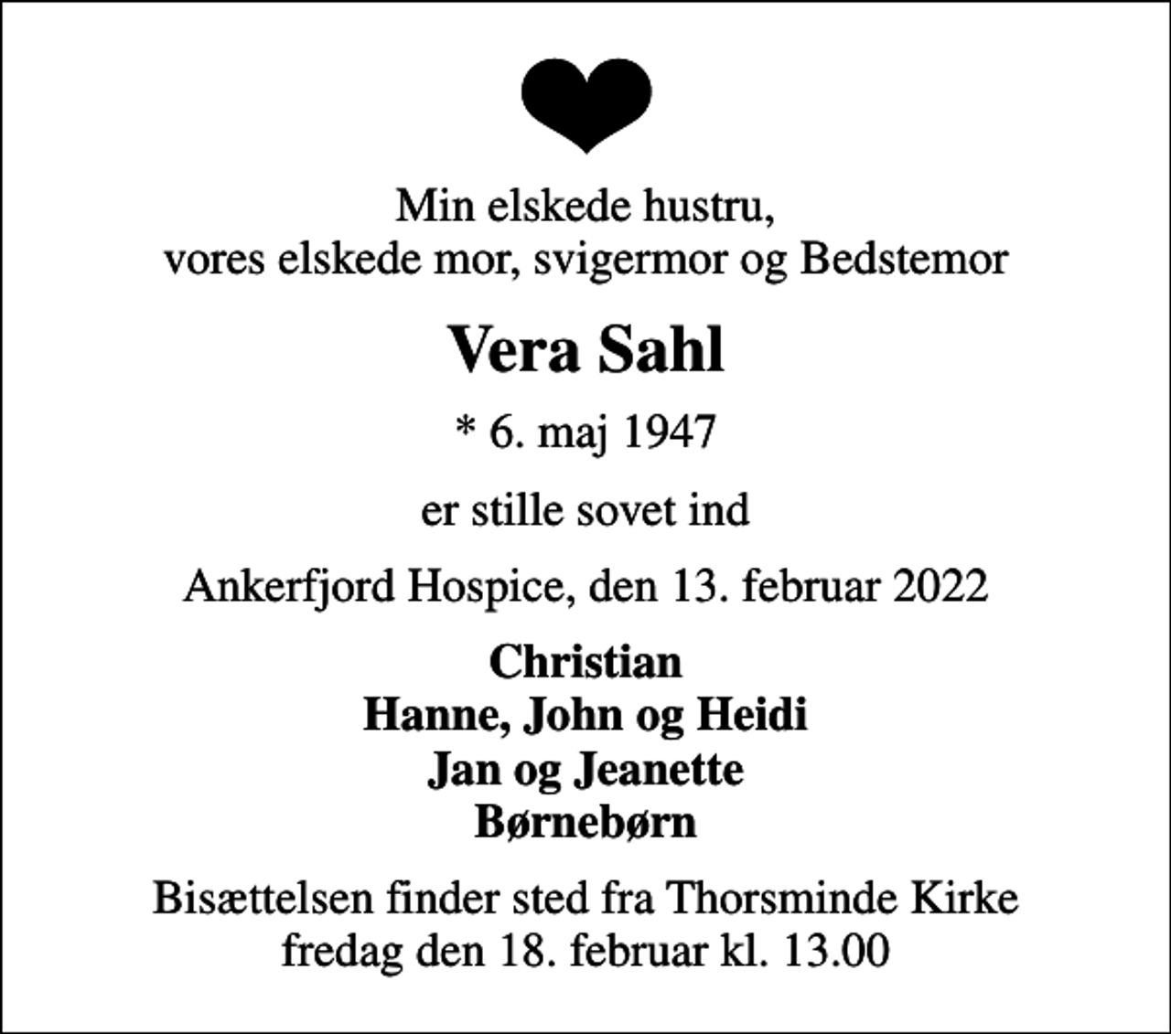 <p>Min elskede hustru, vores elskede mor, svigermor og Bedstemor<br />Vera Sahl<br />* 6. maj 1947<br />er stille sovet ind<br />Ankerfjord Hospice, den 13. februar 2022<br />Christian Hanne, John og Heidi Jan og Jeanette Børnebørn<br />Bisættelsen finder sted fra Thorsminde Kirke fredag den 18. februar kl. 13.00</p>