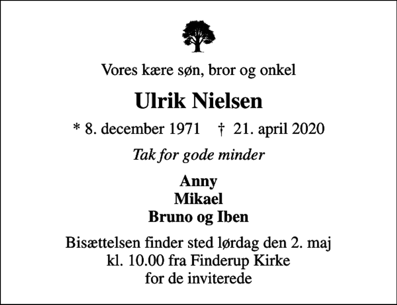<p>Vores kære søn, bror og onkel<br />Ulrik Nielsen<br />* 8. december 1971 ✝ 21. april 2020<br />Tak for gode minder<br />Anny Mikael Bruno og Iben<br />Bisættelsen finder sted lørdag den 2. maj kl. 10.00 fra Finderup Kirke for de inviterede</p>