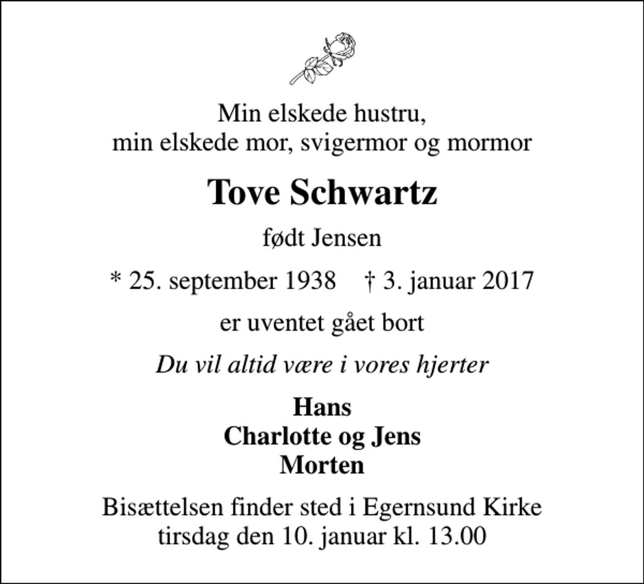 <p>Min elskede hustru, min elskede mor, svigermor og mormor<br />Tove Schwartz<br />født Jensen<br />* 25. september 1938 ✝ 3. januar 2017<br />er uventet gået bort<br />Du vil altid være i vores hjerter<br />Hans Charlotte og Jens Morten<br />Bisættelsen finder sted i Egernsund Kirke tirsdag den 10. januar kl. 13.00</p>