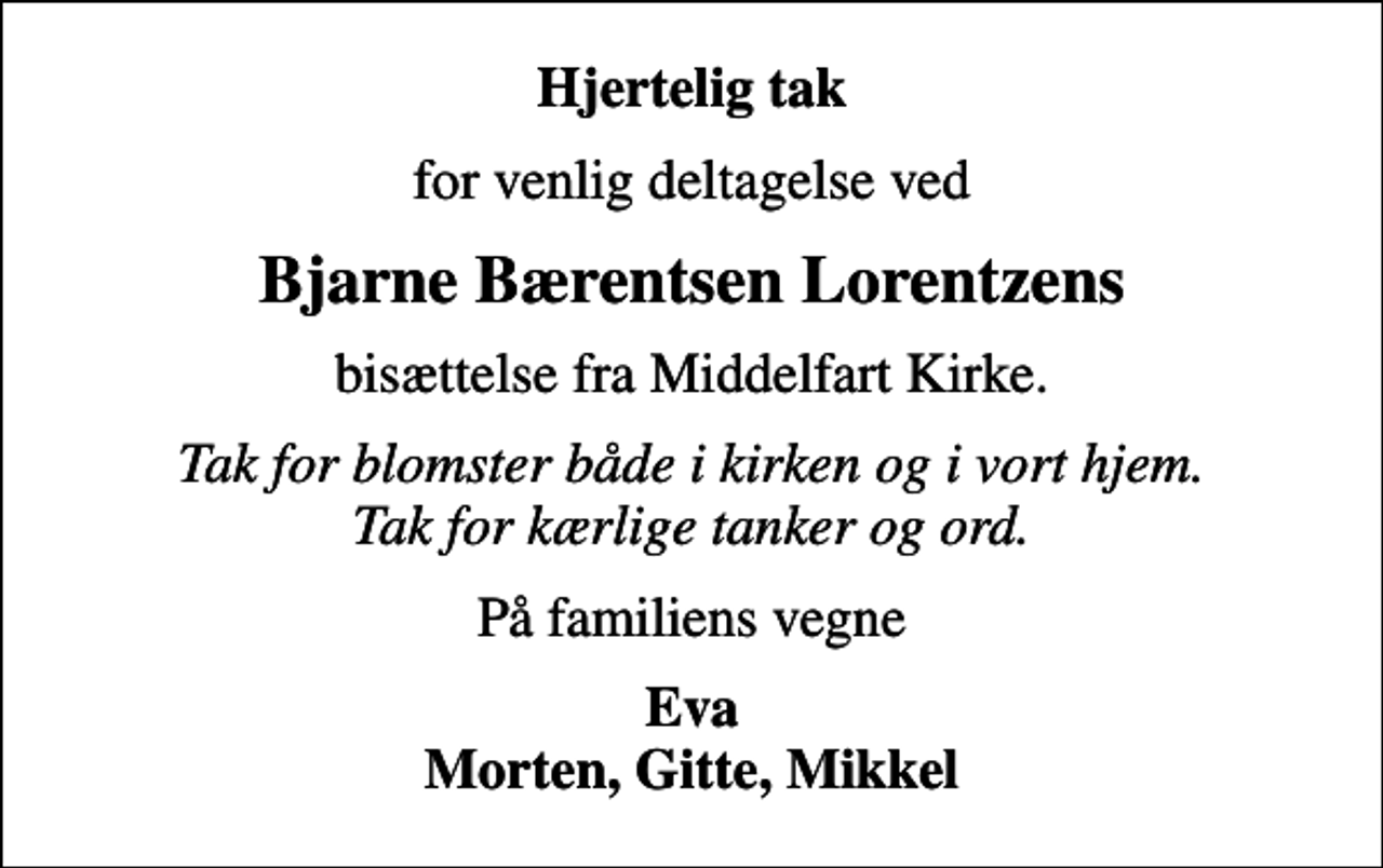 <p>Hjertelig tak<br />for venlig deltagelse ved<br />Bjarne Bærentsen Lorentzens<br />bisættelse fra Middelfart Kirke.<br />Tak for blomster både i kirken og i vort hjem. Tak for kærlige tanker og ord.<br />På familiens vegne<br />Eva Morten, Gitte, Mikkel</p>