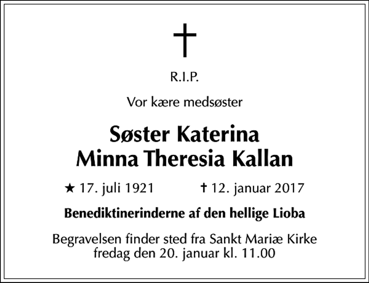 <p>R.I.P.<br />Vor kære medsøster<br />Søster Katerina Minna Theresia Kallan<br />* 17. juli 1921 ✝ 12. januar 2017<br />Benediktinerinderne af den hellige Lioba<br />Begravelsen finder sted fra Sankt Mariæ Kirke fredag den 20. januar kl. 11.00</p>